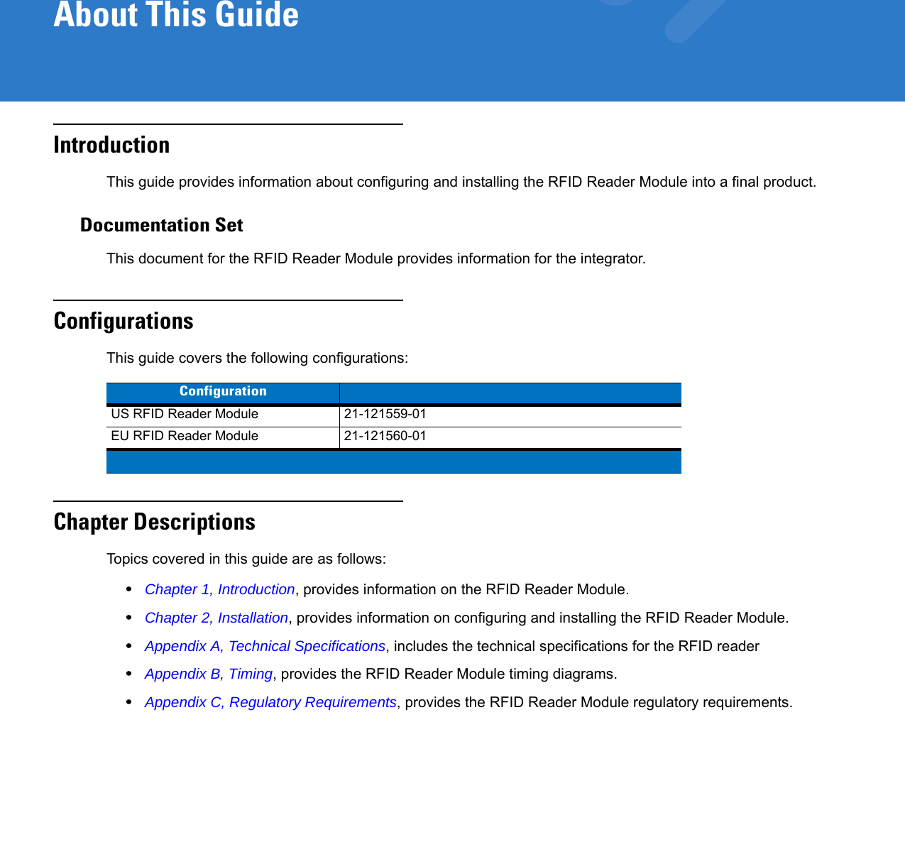 About This GuideIntroductionThis guide provides information about configuring and installing the RFID Reader Module into a final product.Documentation SetThis document for the RFID Reader Module provides information for the integrator. ConfigurationsThis guide covers the following configurations:Chapter DescriptionsTopics covered in this guide are as follows:•Chapter 1, Introduction, provides information on the RFID Reader Module.•Chapter 2, Installation, provides information on configuring and installing the RFID Reader Module.•Appendix A, Technical Specifications, includes the technical specifications for the RFID reader•Appendix B, Timing, provides the RFID Reader Module timing diagrams.•Appendix C, Regulatory Requirements, provides the RFID Reader Module regulatory requirements.ConfigurationUS RFID Reader Module 21-121559-01EU RFID Reader Module 21-121560-01