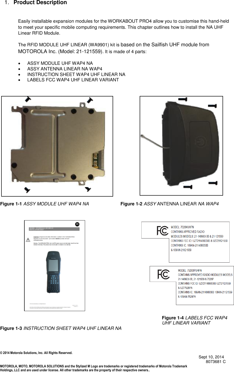 © 2014 Motorola Solutions, Inc. All Rights Reserved.                                            Sept 10, 2014        8073681 C MOTOROLA, MOTO, MOTOROLA SOLUTIONS and the Stylized M Logo are trademarks or registered trademarks of Motorola Trademark Holdings, LLC and are used under license. All other trademarks are the property of their respective owners..  1. Product Description  Easily installable expansion modules for the WORKABOUT PRO4 allow you to customise this hand-held to meet your specific mobile computing requirements. This chapter outlines how to install the NA UHF Linear RFID Module. The RFID MODULE UHF LINEAR (WA9901) kit is based on the Sailfish UHF module from MOTOROLA Inc. (Model: 21-121559). It is made of 4 parts:    ASSY MODULE UHF WAP4 NA   ASSY ANTENNA LINEAR NA WAP4   INSTRUCTION SHEET WAP4 UHF LINEAR NA   LABELS FCC WAP4 UHF LINEAR VARIANT             Figure 1-1 ASSY MODULE UHF WAP4 NA                         Figure 1-2 ASSY ANTENNA LINEAR NA WAP4                                                                                                                                         Figure 1-4 LABELS FCC WAP4 UHF LINEAR VARIANT Figure 1-3 INSTRUCTION SHEET WAP4 UHF LINEAR NA    