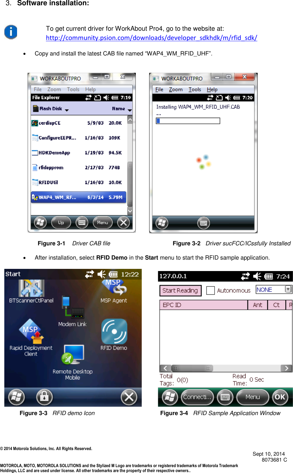 © 2014 Motorola Solutions, Inc. All Rights Reserved.                                            Sept 10, 2014        8073681 C MOTOROLA, MOTO, MOTOROLA SOLUTIONS and the Stylized M Logo are trademarks or registered trademarks of Motorola Trademark Holdings, LLC and are used under license. All other trademarks are the property of their respective owners..  3. Software installation:  To get current driver for WorkAbout Pro4, go to the website at: http://community.psion.com/downloads/developer_sdkhdk/m/rfid_sdk/   Copy and install the latest CAB file named “WAP4_WM_RFID_UHF”.                                             Figure 3-1    Driver CAB file                                       Figure 3-2   Driver sucFCC/ICssfully Installed   After installation, select RFID Demo in the Start menu to start the RFID sample application.                                    Figure 3-3   RFID demo Icon                 Figure 3-4   RFID Sample Application Window 