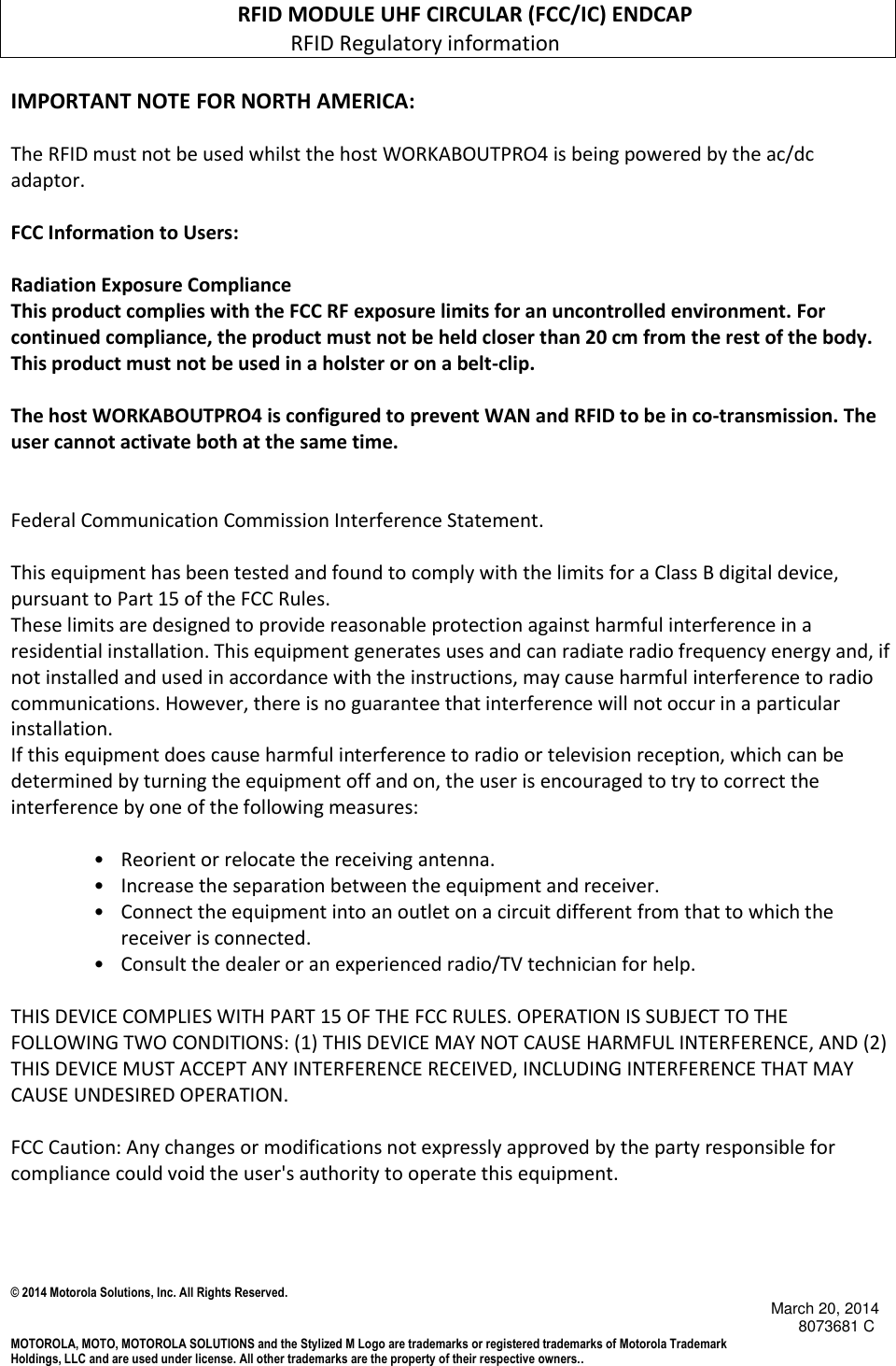 © 2014 Motorola Solutions, Inc. All Rights Reserved.                                            March 20, 2014        8073681 C MOTOROLA, MOTO, MOTOROLA SOLUTIONS and the Stylized M Logo are trademarks or registered trademarks of Motorola Trademark Holdings, LLC and are used under license. All other trademarks are the property of their respective owners..                                               RFID MODULE UHF CIRCULAR (FCC/IC) ENDCAP                                                      RFID Regulatory information  IMPORTANT NOTE FOR NORTH AMERICA:  The RFID must not be used whilst the host WORKABOUTPRO4 is being powered by the ac/dc adaptor.  FCC Information to Users:  Radiation Exposure Compliance This product complies with the FCC RF exposure limits for an uncontrolled environment. For continued compliance, the product must not be held closer than 20 cm from the rest of the body. This product must not be used in a holster or on a belt-clip.   The host WORKABOUTPRO4 is configured to prevent WAN and RFID to be in co-transmission. The user cannot activate both at the same time.   Federal Communication Commission Interference Statement.  This equipment has been tested and found to comply with the limits for a Class B digital device, pursuant to Part 15 of the FCC Rules. These limits are designed to provide reasonable protection against harmful interference in a residential installation. This equipment generates uses and can radiate radio frequency energy and, if not installed and used in accordance with the instructions, may cause harmful interference to radio communications. However, there is no guarantee that interference will not occur in a particular installation.  If this equipment does cause harmful interference to radio or television reception, which can be determined by turning the equipment off and on, the user is encouraged to try to correct the interference by one of the following measures:   •   Reorient or relocate the receiving antenna. •   Increase the separation between the equipment and receiver. •   Connect the equipment into an outlet on a circuit different from that to which the receiver is connected. •   Consult the dealer or an experienced radio/TV technician for help.   THIS DEVICE COMPLIES WITH PART 15 OF THE FCC RULES. OPERATION IS SUBJECT TO THE FOLLOWING TWO CONDITIONS: (1) THIS DEVICE MAY NOT CAUSE HARMFUL INTERFERENCE, AND (2) THIS DEVICE MUST ACCEPT ANY INTERFERENCE RECEIVED, INCLUDING INTERFERENCE THAT MAY CAUSE UNDESIRED OPERATION.  FCC Caution: Any changes or modifications not expressly approved by the party responsible for compliance could void the user&apos;s authority to operate this equipment.    
