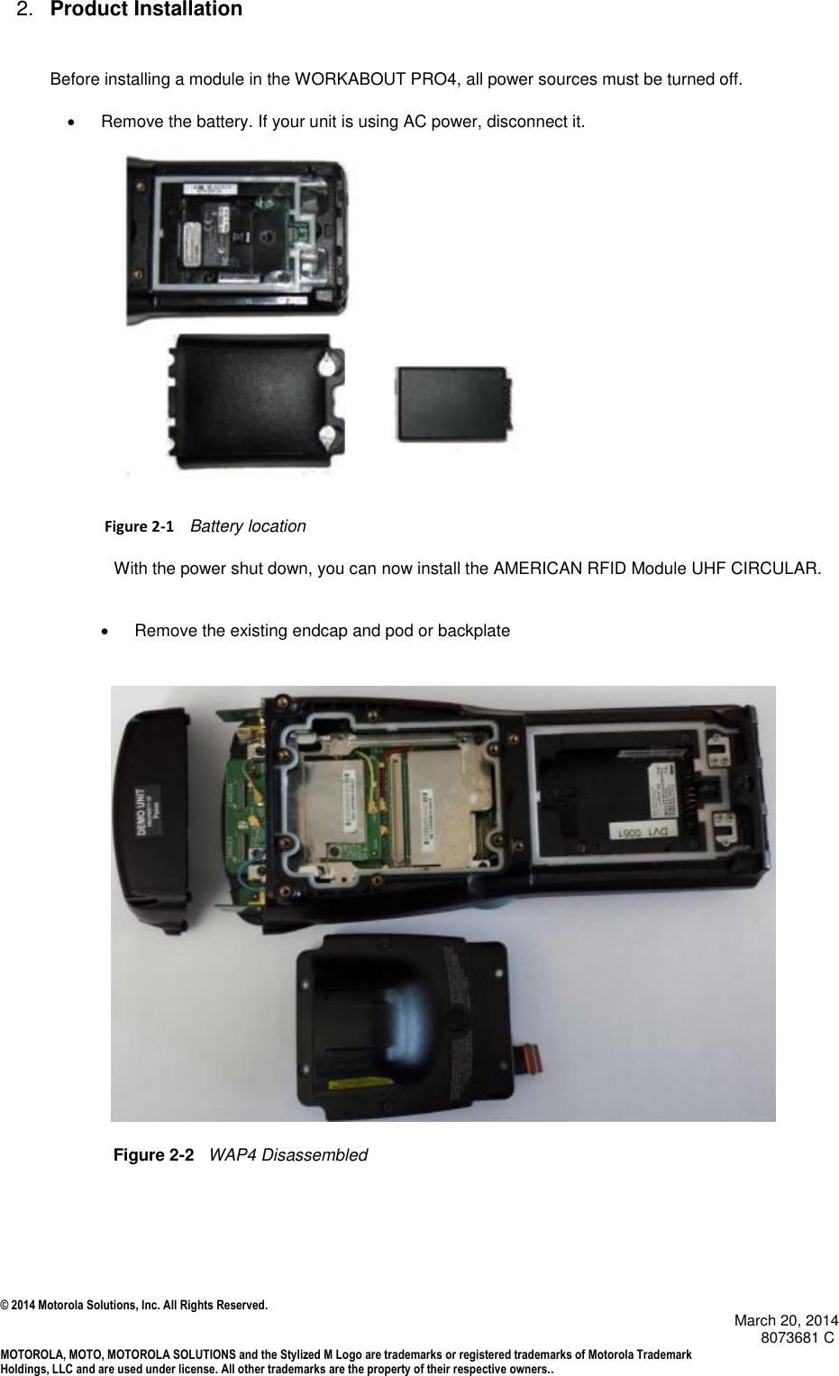 © 2014 Motorola Solutions, Inc. All Rights Reserved.                                            March 20, 2014        8073681 C MOTOROLA, MOTO, MOTOROLA SOLUTIONS and the Stylized M Logo are trademarks or registered trademarks of Motorola Trademark Holdings, LLC and are used under license. All other trademarks are the property of their respective owners..  2. Product Installation Before installing a module in the WORKABOUT PRO4, all power sources must be turned off.   Remove the battery. If your unit is using AC power, disconnect it.                    Figure 2-1    Battery location With the power shut down, you can now install the AMERICAN RFID Module UHF CIRCULAR.     Remove the existing endcap and pod or backplate                                                                                                  Figure 2-2   WAP4 Disassembled       