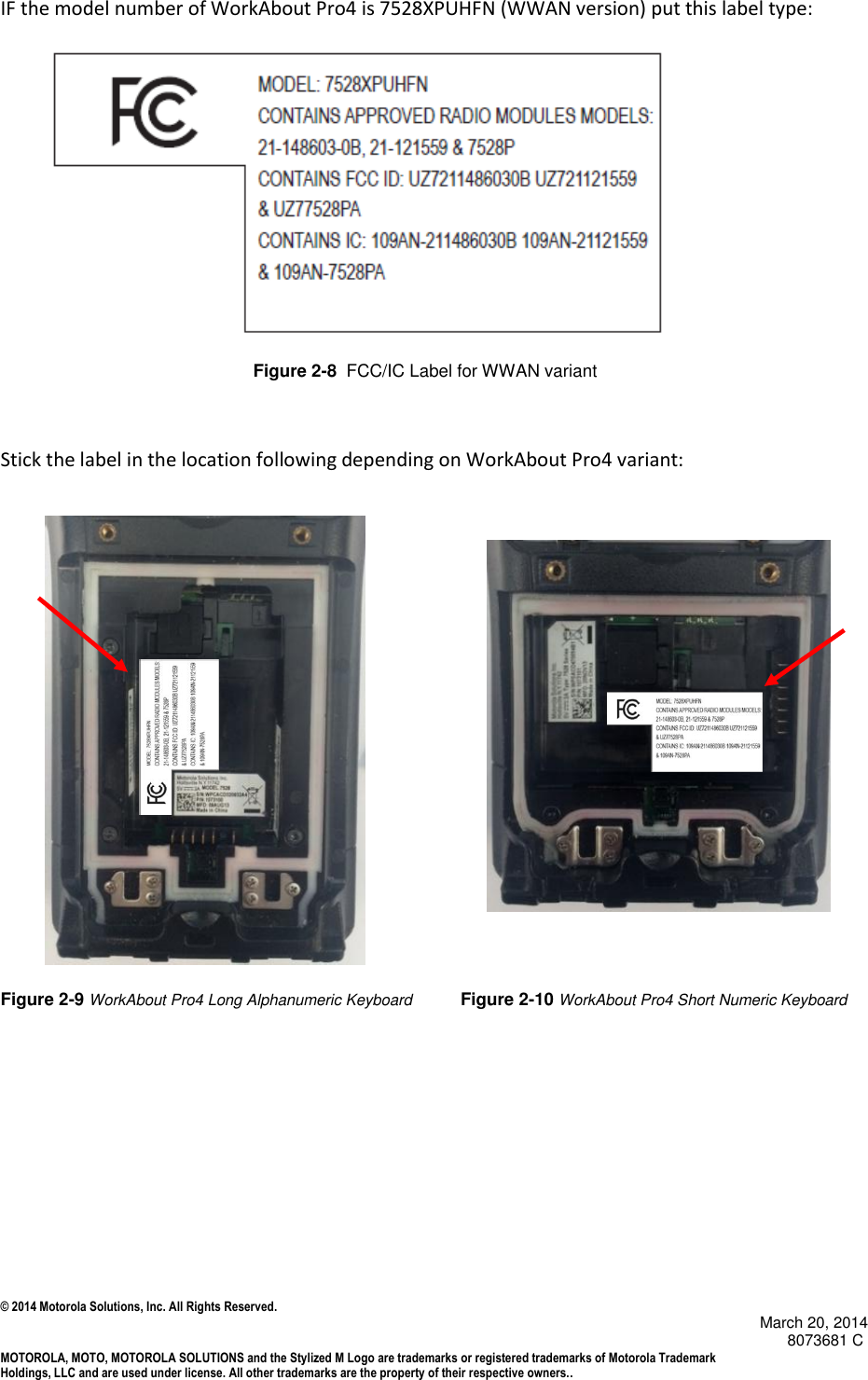 © 2014 Motorola Solutions, Inc. All Rights Reserved.                                            March 20, 2014        8073681 C MOTOROLA, MOTO, MOTOROLA SOLUTIONS and the Stylized M Logo are trademarks or registered trademarks of Motorola Trademark Holdings, LLC and are used under license. All other trademarks are the property of their respective owners..   IF the model number of WorkAbout Pro4 is 7528XPUHFN (WWAN version) put this label type:                                                                   Figure 2-8  FCC/IC Label for WWAN variant         Stick the label in the location following depending on WorkAbout Pro4 variant:                  Figure 2-9 WorkAbout Pro4 Long Alphanumeric Keyboard          Figure 2-10 WorkAbout Pro4 Short Numeric Keyboard       