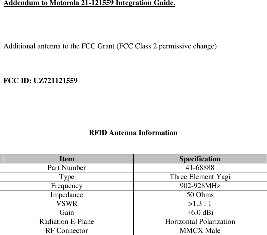       Addendum to Motorola 21-121559 Integration Guide.     Additional antenna to the FCC Grant (FCC Class 2 permissive change)    FCC ID: UZ721121559      RFID Antenna Information   Item  Specification Part Number  41-68888 Type  Three Element Yagi Frequency  902-928MHz Impedance  50 Ohms VSWR  &gt;1.3 : 1 Gain  +6.0 dBi Radiation E-Plane  Horizontal Polarization RF Connector  MMCX Male  