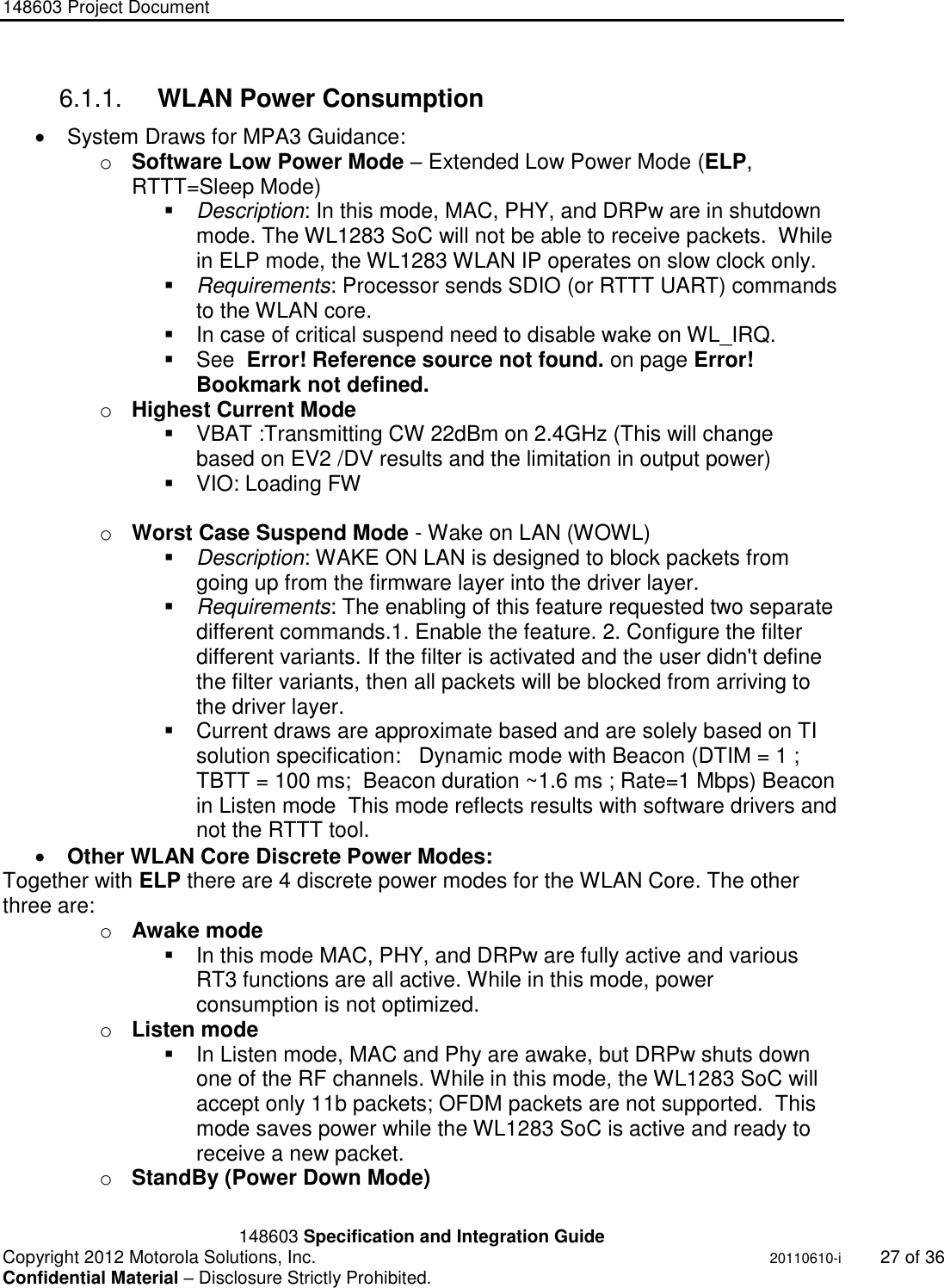 148603 Project Document       148603 Specification and Integration Guide  Copyright 2012 Motorola Solutions, Inc.    20110610-i 27 of 36 Confidential Material – Disclosure Strictly Prohibited. &quot;Ni ckel Leucochroic  Puffin&quot; 6.1.1.  WLAN Power Consumption   System Draws for MPA3 Guidance: o Software Low Power Mode – Extended Low Power Mode (ELP, RTTT=Sleep Mode)  Description: In this mode, MAC, PHY, and DRPw are in shutdown mode. The WL1283 SoC will not be able to receive packets.  While in ELP mode, the WL1283 WLAN IP operates on slow clock only.   Requirements: Processor sends SDIO (or RTTT UART) commands to the WLAN core.   In case of critical suspend need to disable wake on WL_IRQ.   See  Error! Reference source not found. on page Error! Bookmark not defined. o Highest Current Mode   VBAT :Transmitting CW 22dBm on 2.4GHz (This will change  based on EV2 /DV results and the limitation in output power)   VIO: Loading FW  o Worst Case Suspend Mode - Wake on LAN (WOWL)  Description: WAKE ON LAN is designed to block packets from going up from the firmware layer into the driver layer.   Requirements: The enabling of this feature requested two separate different commands.1. Enable the feature. 2. Configure the filter different variants. If the filter is activated and the user didn&apos;t define the filter variants, then all packets will be blocked from arriving to the driver layer.    Current draws are approximate based and are solely based on TI solution specification:   Dynamic mode with Beacon (DTIM = 1 ; TBTT = 100 ms;  Beacon duration ~1.6 ms ; Rate=1 Mbps) Beacon in Listen mode  This mode reflects results with software drivers and not the RTTT tool.  Other WLAN Core Discrete Power Modes: Together with ELP there are 4 discrete power modes for the WLAN Core. The other three are:  o Awake mode    In this mode MAC, PHY, and DRPw are fully active and various RT3 functions are all active. While in this mode, power consumption is not optimized. o Listen mode    In Listen mode, MAC and Phy are awake, but DRPw shuts down one of the RF channels. While in this mode, the WL1283 SoC will accept only 11b packets; OFDM packets are not supported.  This mode saves power while the WL1283 SoC is active and ready to receive a new packet.  o StandBy (Power Down Mode)  