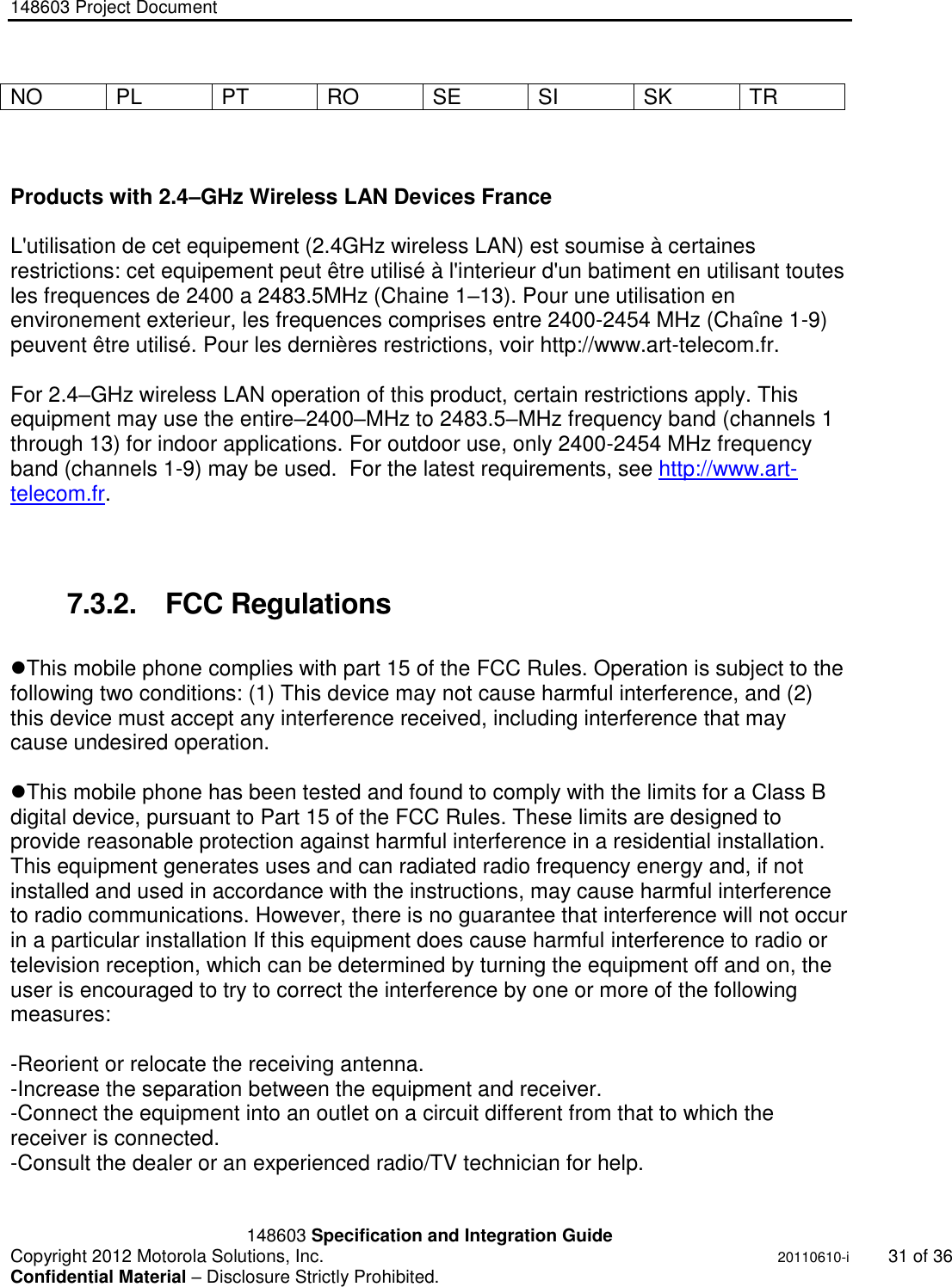 148603 Project Document       148603 Specification and Integration Guide  Copyright 2012 Motorola Solutions, Inc.    20110610-i 31 of 36 Confidential Material – Disclosure Strictly Prohibited. &quot;Ni ckel Leucochroic  Puffin&quot; NO PL PT RO SE SI SK TR    Products with 2.4–GHz Wireless LAN Devices France  L&apos;utilisation de cet equipement (2.4GHz wireless LAN) est soumise à certaines restrictions: cet equipement peut être utilisé à l&apos;interieur d&apos;un batiment en utilisant toutes les frequences de 2400 a 2483.5MHz (Chaine 1–13). Pour une utilisation en environement exterieur, les frequences comprises entre 2400-2454 MHz (Chaîne 1-9) peuvent être utilisé. Pour les dernières restrictions, voir http://www.art-telecom.fr.  For 2.4–GHz wireless LAN operation of this product, certain restrictions apply. This equipment may use the entire–2400–MHz to 2483.5–MHz frequency band (channels 1 through 13) for indoor applications. For outdoor use, only 2400-2454 MHz frequency band (channels 1-9) may be used.  For the latest requirements, see http://www.art-telecom.fr.    7.3.2.  FCC Regulations  This mobile phone complies with part 15 of the FCC Rules. Operation is subject to the following two conditions: (1) This device may not cause harmful interference, and (2) this device must accept any interference received, including interference that may cause undesired operation.  This mobile phone has been tested and found to comply with the limits for a Class B digital device, pursuant to Part 15 of the FCC Rules. These limits are designed to provide reasonable protection against harmful interference in a residential installation. This equipment generates uses and can radiated radio frequency energy and, if not installed and used in accordance with the instructions, may cause harmful interference to radio communications. However, there is no guarantee that interference will not occur in a particular installation If this equipment does cause harmful interference to radio or television reception, which can be determined by turning the equipment off and on, the user is encouraged to try to correct the interference by one or more of the following measures:  -Reorient or relocate the receiving antenna. -Increase the separation between the equipment and receiver. -Connect the equipment into an outlet on a circuit different from that to which the receiver is connected. -Consult the dealer or an experienced radio/TV technician for help.  