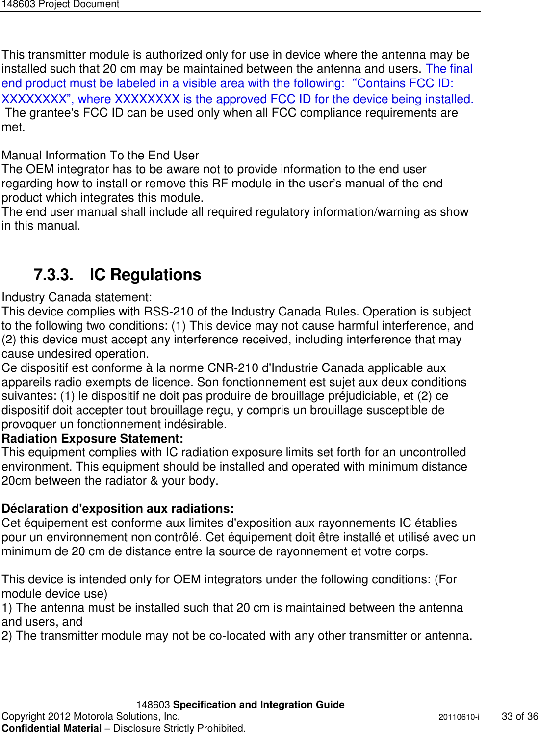 148603 Project Document       148603 Specification and Integration Guide  Copyright 2012 Motorola Solutions, Inc.    20110610-i 33 of 36 Confidential Material – Disclosure Strictly Prohibited. &quot;Ni ckel Leucochroic  Puffin&quot; This transmitter module is authorized only for use in device where the antenna may be installed such that 20 cm may be maintained between the antenna and users. The final end product must be labeled in a visible area with the following:“Contains FCC ID: XXXXXXXX”, where XXXXXXXX is the approved FCC ID for the device being installed.   The grantee&apos;s FCC ID can be used only when all FCC compliance requirements are met.  Manual Information To the End User The OEM integrator has to be aware not to provide information to the end user regarding how to install or remove this RF module in the user‟s manual of the end product which integrates this module. The end user manual shall include all required regulatory information/warning as show in this manual.  7.3.3.  IC Regulations Industry Canada statement: This device complies with RSS-210 of the Industry Canada Rules. Operation is subject to the following two conditions: (1) This device may not cause harmful interference, and (2) this device must accept any interference received, including interference that may cause undesired operation. Ce dispositif est conforme à la norme CNR-210 d&apos;Industrie Canada applicable aux appareils radio exempts de licence. Son fonctionnement est sujet aux deux conditions suivantes: (1) le dispositif ne doit pas produire de brouillage préjudiciable, et (2) ce dispositif doit accepter tout brouillage reçu, y compris un brouillage susceptible de provoquer un fonctionnement indésirable.  Radiation Exposure Statement: This equipment complies with IC radiation exposure limits set forth for an uncontrolled environment. This equipment should be installed and operated with minimum distance 20cm between the radiator &amp; your body.  Déclaration d&apos;exposition aux radiations: Cet équipement est conforme aux limites d&apos;exposition aux rayonnements IC établies pour un environnement non contrôlé. Cet équipement doit être installé et utilisé avec un minimum de 20 cm de distance entre la source de rayonnement et votre corps.  This device is intended only for OEM integrators under the following conditions: (For module device use) 1) The antenna must be installed such that 20 cm is maintained between the antenna and users, and  2) The transmitter module may not be co-located with any other transmitter or antenna.  