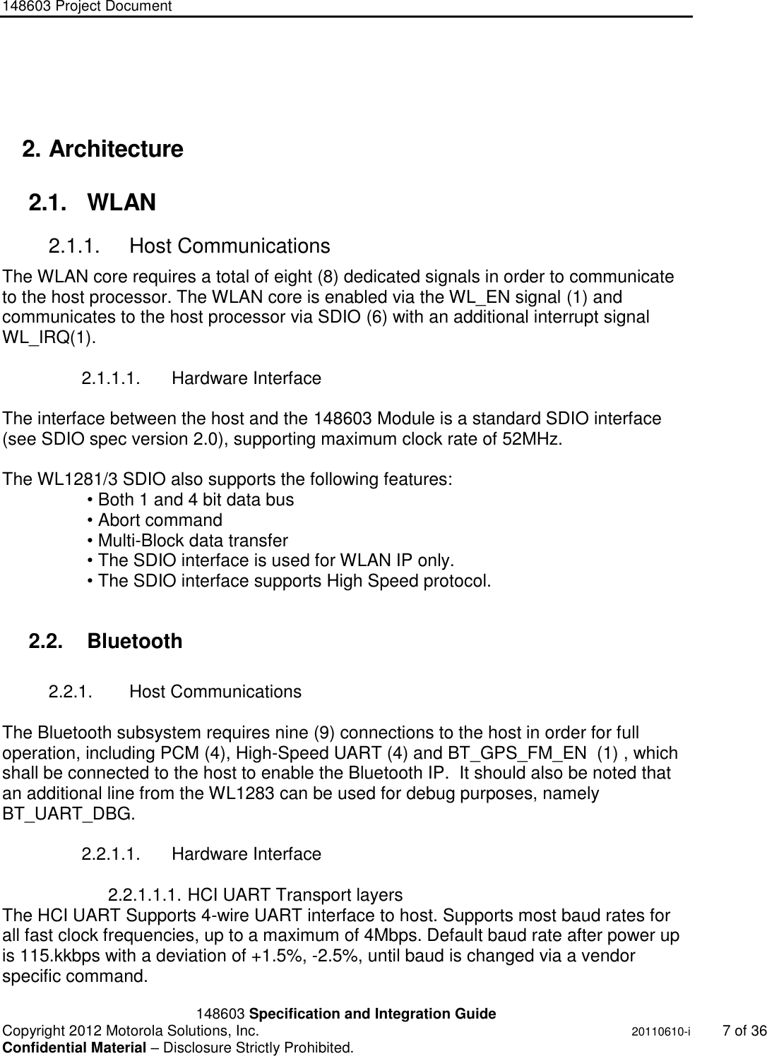 148603 Project Document       148603 Specification and Integration Guide  Copyright 2012 Motorola Solutions, Inc.    20110610-i  7 of 36 Confidential Material – Disclosure Strictly Prohibited. &quot;Ni ckel Leucochroic  Puffin&quot;   2. Architecture 2.1.  WLAN 2.1.1.  Host Communications The WLAN core requires a total of eight (8) dedicated signals in order to communicate to the host processor. The WLAN core is enabled via the WL_EN signal (1) and communicates to the host processor via SDIO (6) with an additional interrupt signal WL_IRQ(1).  2.1.1.1.  Hardware Interface  The interface between the host and the 148603 Module is a standard SDIO interface (see SDIO spec version 2.0), supporting maximum clock rate of 52MHz.  The WL1281/3 SDIO also supports the following features: • Both 1 and 4 bit data bus • Abort command • Multi-Block data transfer • The SDIO interface is used for WLAN IP only. • The SDIO interface supports High Speed protocol.  2.2.  Bluetooth  2.2.1.  Host Communications  The Bluetooth subsystem requires nine (9) connections to the host in order for full operation, including PCM (4), High-Speed UART (4) and BT_GPS_FM_EN  (1) , which shall be connected to the host to enable the Bluetooth IP.  It should also be noted that an additional line from the WL1283 can be used for debug purposes, namely BT_UART_DBG.  2.2.1.1.  Hardware Interface  2.2.1.1.1. HCI UART Transport layers  The HCI UART Supports 4-wire UART interface to host. Supports most baud rates for all fast clock frequencies, up to a maximum of 4Mbps. Default baud rate after power up is 115.kkbps with a deviation of +1.5%, -2.5%, until baud is changed via a vendor specific command. 