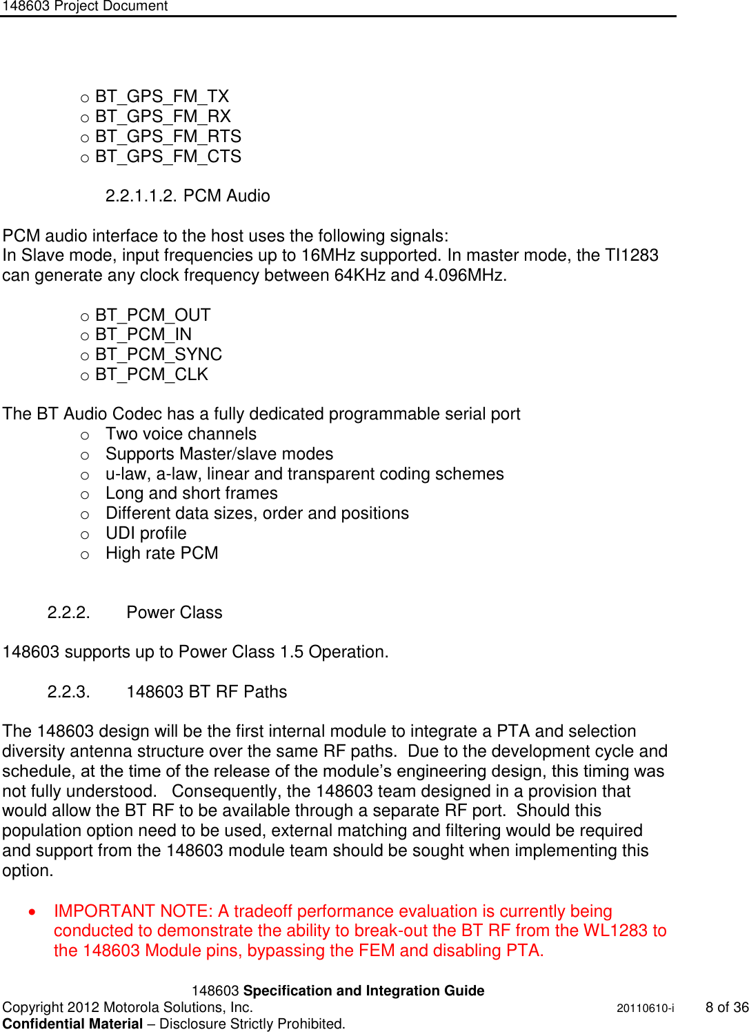148603 Project Document       148603 Specification and Integration Guide  Copyright 2012 Motorola Solutions, Inc.    20110610-i  8 of 36 Confidential Material – Disclosure Strictly Prohibited. &quot;Ni ckel Leucochroic  Puffin&quot;  o BT_GPS_FM_TX o BT_GPS_FM_RX o BT_GPS_FM_RTS o BT_GPS_FM_CTS   2.2.1.1.2. PCM Audio  PCM audio interface to the host uses the following signals: In Slave mode, input frequencies up to 16MHz supported. In master mode, the TI1283 can generate any clock frequency between 64KHz and 4.096MHz.  o BT_PCM_OUT o BT_PCM_IN o BT_PCM_SYNC o BT_PCM_CLK  The BT Audio Codec has a fully dedicated programmable serial port o  Two voice channels o  Supports Master/slave modes o  u-law, a-law, linear and transparent coding schemes o  Long and short frames o  Different data sizes, order and positions o  UDI profile o  High rate PCM    2.2.2.  Power Class  148603 supports up to Power Class 1.5 Operation.    2.2.3.  148603 BT RF Paths  The 148603 design will be the first internal module to integrate a PTA and selection diversity antenna structure over the same RF paths.  Due to the development cycle and schedule, at the time of the release of the module‟s engineering design, this timing was not fully understood.   Consequently, the 148603 team designed in a provision that would allow the BT RF to be available through a separate RF port.  Should this population option need to be used, external matching and filtering would be required and support from the 148603 module team should be sought when implementing this option.      IMPORTANT NOTE: A tradeoff performance evaluation is currently being conducted to demonstrate the ability to break-out the BT RF from the WL1283 to the 148603 Module pins, bypassing the FEM and disabling PTA. 