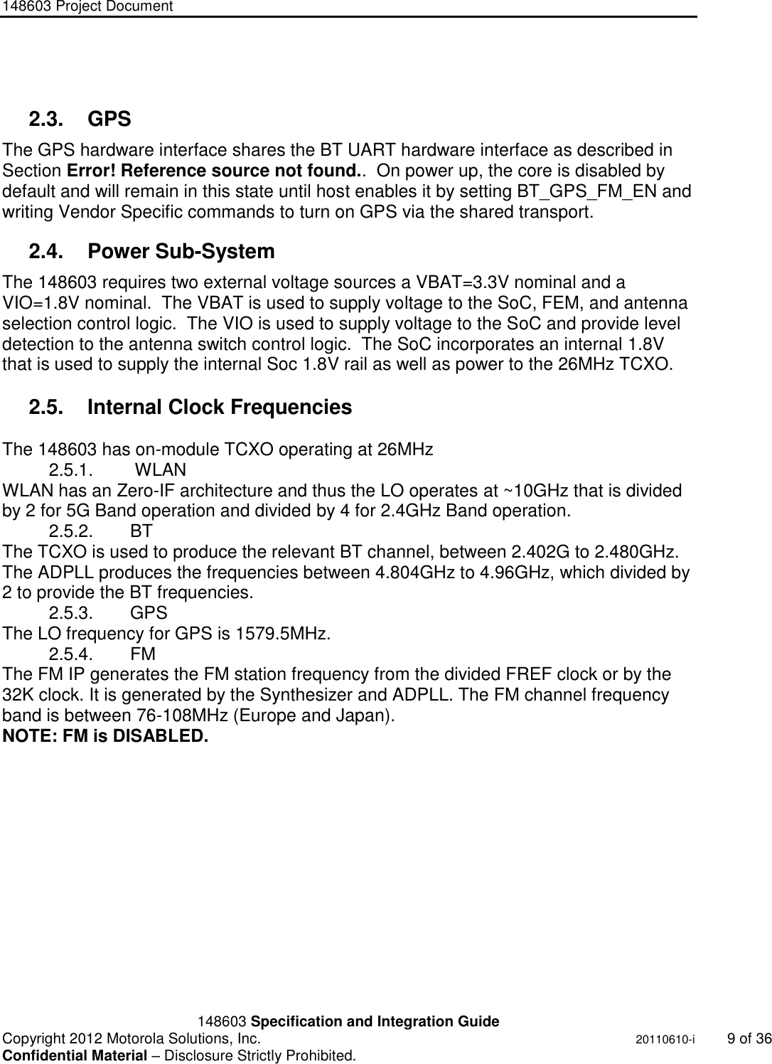 148603 Project Document       148603 Specification and Integration Guide  Copyright 2012 Motorola Solutions, Inc.    20110610-i  9 of 36 Confidential Material – Disclosure Strictly Prohibited. &quot;Ni ckel Leucochroic  Puffin&quot;  2.3.  GPS  The GPS hardware interface shares the BT UART hardware interface as described in Section Error! Reference source not found..  On power up, the core is disabled by default and will remain in this state until host enables it by setting BT_GPS_FM_EN and  writing Vendor Specific commands to turn on GPS via the shared transport. 2.4.  Power Sub-System The 148603 requires two external voltage sources a VBAT=3.3V nominal and a VIO=1.8V nominal.  The VBAT is used to supply voltage to the SoC, FEM, and antenna selection control logic.  The VIO is used to supply voltage to the SoC and provide level detection to the antenna switch control logic.  The SoC incorporates an internal 1.8V that is used to supply the internal Soc 1.8V rail as well as power to the 26MHz TCXO.  2.5.  Internal Clock Frequencies  The 148603 has on-module TCXO operating at 26MHz  2.5.1.   WLAN WLAN has an Zero-IF architecture and thus the LO operates at ~10GHz that is divided by 2 for 5G Band operation and divided by 4 for 2.4GHz Band operation. 2.5.2.  BT  The TCXO is used to produce the relevant BT channel, between 2.402G to 2.480GHz. The ADPLL produces the frequencies between 4.804GHz to 4.96GHz, which divided by 2 to provide the BT frequencies. 2.5.3.  GPS The LO frequency for GPS is 1579.5MHz. 2.5.4.  FM The FM IP generates the FM station frequency from the divided FREF clock or by the 32K clock. It is generated by the Synthesizer and ADPLL. The FM channel frequency band is between 76-108MHz (Europe and Japan). NOTE: FM is DISABLED.     