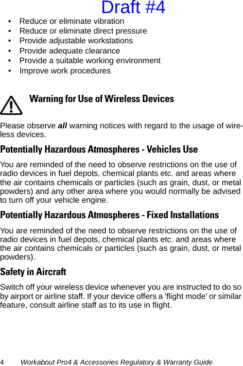 4Workabout Pro4 &amp; Accessories Regulatory &amp; Warranty Guide• Reduce or eliminate vibration• Reduce or eliminate direct pressure• Provide adjustable workstations• Provide adequate clearance• Provide a suitable working environment• Improve work proceduresPlease observe all warning notices with regard to the usage of wire-less devices.Potentially Hazardous Atmospheres - Vehicles UseYou are reminded of the need to observe restrictions on the use of radio devices in fuel depots, chemical plants etc. and areas where the air contains chemicals or particles (such as grain, dust, or metal powders) and any other area where you would normally be advised to turn off your vehicle engine. Potentially Hazardous Atmospheres - Fixed InstallationsYou are reminded of the need to observe restrictions on the use of radio devices in fuel depots, chemical plants etc. and areas where the air contains chemicals or particles (such as grain, dust, or metal powders). Safety in AircraftSwitch off your wireless device whenever you are instructed to do so by airport or airline staff. If your device offers a &apos;flight mode&apos; or similar feature, consult airline staff as to its use in flight.Warning for Use of Wireless DevicesDraft #4