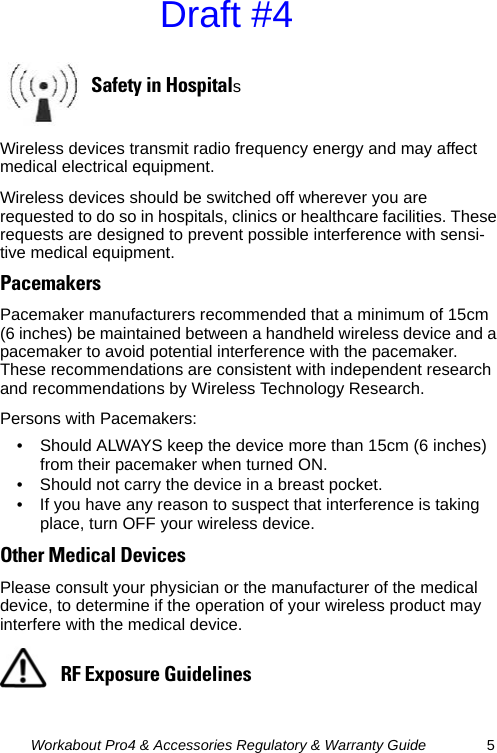 Workabout Pro4 &amp; Accessories Regulatory &amp; Warranty Guide 5Wireless devices transmit radio frequency energy and may affect medical electrical equipment.Wireless devices should be switched off wherever you are requested to do so in hospitals, clinics or healthcare facilities. These requests are designed to prevent possible interference with sensi-tive medical equipment.PacemakersPacemaker manufacturers recommended that a minimum of 15cm (6 inches) be maintained between a handheld wireless device and a pacemaker to avoid potential interference with the pacemaker. These recommendations are consistent with independent research and recommendations by Wireless Technology Research.Persons with Pacemakers:• Should ALWAYS keep the device more than 15cm (6 inches) from their pacemaker when turned ON.• Should not carry the device in a breast pocket.• If you have any reason to suspect that interference is taking place, turn OFF your wireless device.Other Medical DevicesPlease consult your physician or the manufacturer of the medical device, to determine if the operation of your wireless product may interfere with the medical device.Safety in HospitalsRF Exposure GuidelinesDraft #4