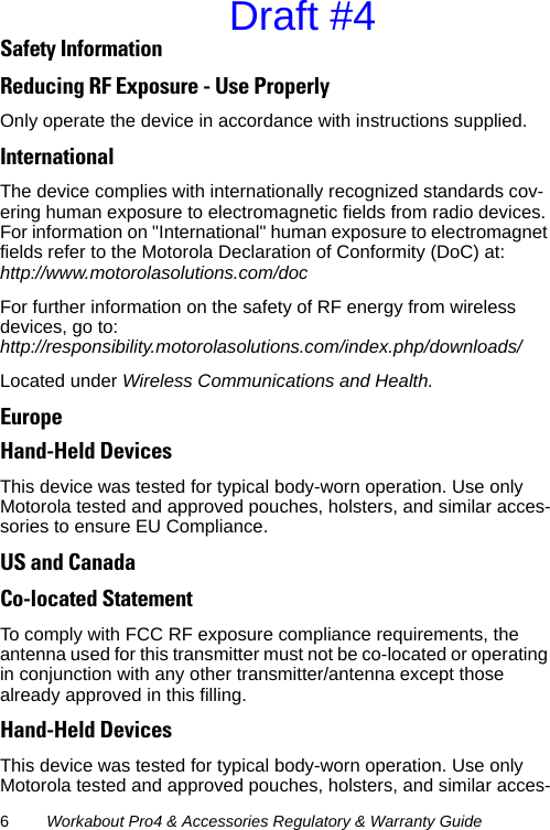 6Workabout Pro4 &amp; Accessories Regulatory &amp; Warranty GuideSafety InformationReducing RF Exposure - Use Properly Only operate the device in accordance with instructions supplied.InternationalThe device complies with internationally recognized standards cov-ering human exposure to electromagnetic fields from radio devices. For information on &quot;International&quot; human exposure to electromagnet fields refer to the Motorola Declaration of Conformity (DoC) at:http://www.motorolasolutions.com/docFor further information on the safety of RF energy from wireless devices, go to:http://responsibility.motorolasolutions.com/index.php/downloads/Located under Wireless Communications and Health.EuropeHand-Held DevicesThis device was tested for typical body-worn operation. Use only Motorola tested and approved pouches, holsters, and similar acces-sories to ensure EU Compliance.US and CanadaCo-located StatementTo comply with FCC RF exposure compliance requirements, the antenna used for this transmitter must not be co-located or operating in conjunction with any other transmitter/antenna except those already approved in this filling.Hand-Held DevicesThis device was tested for typical body-worn operation. Use only Motorola tested and approved pouches, holsters, and similar acces-Draft #4