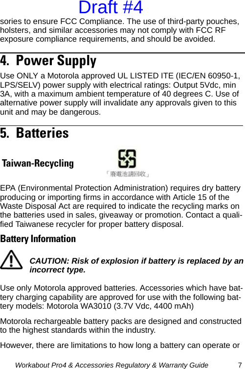 Workabout Pro4 &amp; Accessories Regulatory &amp; Warranty Guide 7sories to ensure FCC Compliance. The use of third-party pouches, holsters, and similar accessories may not comply with FCC RF exposure compliance requirements, and should be avoided. 4.  Power Supply                                               Use ONLY a Motorola approved UL LISTED ITE (IEC/EN 60950-1, LPS/SELV) power supply with electrical ratings: Output 5Vdc, min 3A, with a maximum ambient temperature of 40 degrees C. Use of alternative power supply will invalidate any approvals given to this unit and may be dangerous.5.  Batteries                                                       EPA (Environmental Protection Administration) requires dry battery producing or importing firms in accordance with Article 15 of the Waste Disposal Act are required to indicate the recycling marks on the batteries used in sales, giveaway or promotion. Contact a quali-fied Taiwanese recycler for proper battery disposal.Battery InformationUse only Motorola approved batteries. Accessories which have bat-tery charging capability are approved for use with the following bat-tery models: Motorola WA3010 (3.7V Vdc, 4400 mAh)Motorola rechargeable battery packs are designed and constructed to the highest standards within the industry.However, there are limitations to how long a battery can operate or Taiwan-RecyclingCAUTION: Risk of explosion if battery is replaced by an incorrect type.Draft #4