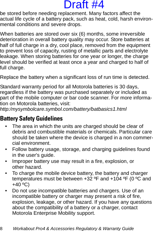 8Workabout Pro4 &amp; Accessories Regulatory &amp; Warranty Guidebe stored before needing replacement. Many factors affect the actual life cycle of a battery pack, such as heat, cold, harsh environ-mental conditions and severe drops.When batteries are stored over six (6) months, some irreversible deterioration in overall battery quality may occur. Store batteries at half of full charge in a dry, cool place, removed from the equipment to prevent loss of capacity, rusting of metallic parts and electrolyte leakage. When storing batteries for one year or longer, the charge level should be verified at least once a year and charged to half of full charge.Replace the battery when a significant loss of run time is detected.Standard warranty period for all Motorola batteries is 30 days, regardless if the battery was purchased separately or included as part of the mobile computer or bar code scanner. For more informa-tion on Motorola batteries, visit: http:/mysymbolcare.symbol.com/battery/batbasics1.htmlBattery Safety Guidelines• The area in which the units are charged should be clear of debris and combustible materials or chemicals. Particular care should be taken where the device is charged in a non commer-cial environment.• Follow battery usage, storage, and charging guidelines found in the user&apos;s guide.• Improper battery use may result in a fire, explosion, or other hazard.• To charge the mobile device battery, the battery and charger temperatures must be between +32 ºF and +104 ºF (0 ºC and +40 ºC) • Do not use incompatible batteries and chargers. Use of an incompatible battery or charger may present a risk of fire, explosion, leakage, or other hazard. If you have any questions about the compatibility of a battery or a charger, contact Motorola Enterprise Mobility support.Draft #4