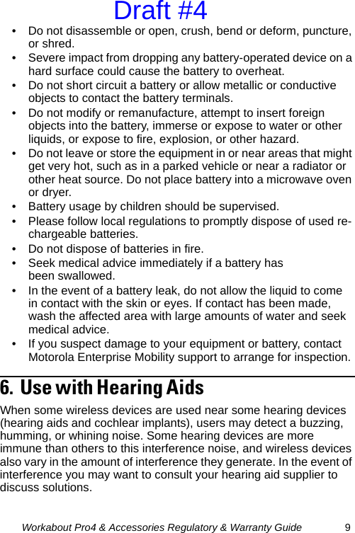 Workabout Pro4 &amp; Accessories Regulatory &amp; Warranty Guide 9• Do not disassemble or open, crush, bend or deform, puncture, or shred.• Severe impact from dropping any battery-operated device on a hard surface could cause the battery to overheat.• Do not short circuit a battery or allow metallic or conductive objects to contact the battery terminals.• Do not modify or remanufacture, attempt to insert foreign objects into the battery, immerse or expose to water or other liquids, or expose to fire, explosion, or other hazard.• Do not leave or store the equipment in or near areas that might get very hot, such as in a parked vehicle or near a radiator or other heat source. Do not place battery into a microwave oven or dryer.• Battery usage by children should be supervised.• Please follow local regulations to promptly dispose of used re-chargeable batteries.• Do not dispose of batteries in fire.• Seek medical advice immediately if a battery has been swallowed.• In the event of a battery leak, do not allow the liquid to come in contact with the skin or eyes. If contact has been made, wash the affected area with large amounts of water and seek medical advice.• If you suspect damage to your equipment or battery, contact Motorola Enterprise Mobility support to arrange for inspection.6.  Use with Hearing Aids                                               When some wireless devices are used near some hearing devices (hearing aids and cochlear implants), users may detect a buzzing, humming, or whining noise. Some hearing devices are more immune than others to this interference noise, and wireless devices also vary in the amount of interference they generate. In the event of interference you may want to consult your hearing aid supplier to discuss solutions.Draft #4