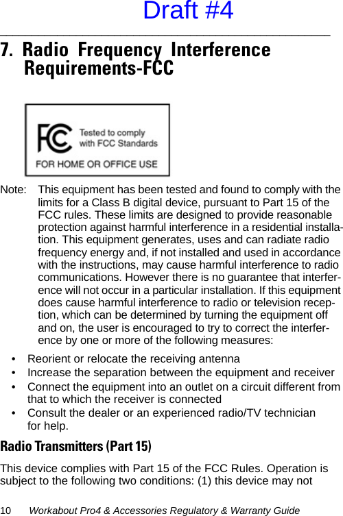 10 Workabout Pro4 &amp; Accessories Regulatory &amp; Warranty Guide____________________________________________________   7.  Radio  Frequency  Interference  Requirements-FCC                                               Note: This equipment has been tested and found to comply with the limits for a Class B digital device, pursuant to Part 15 of the FCC rules. These limits are designed to provide reasonable protection against harmful interference in a residential installa-tion. This equipment generates, uses and can radiate radio frequency energy and, if not installed and used in accordance with the instructions, may cause harmful interference to radio communications. However there is no guarantee that interfer-ence will not occur in a particular installation. If this equipment does cause harmful interference to radio or television recep-tion, which can be determined by turning the equipment off and on, the user is encouraged to try to correct the interfer-ence by one or more of the following measures:• Reorient or relocate the receiving antenna• Increase the separation between the equipment and receiver• Connect the equipment into an outlet on a circuit different from that to which the receiver is connected• Consult the dealer or an experienced radio/TV technician for help.Radio Transmitters (Part 15)This device complies with Part 15 of the FCC Rules. Operation is subject to the following two conditions: (1) this device may not Draft #4