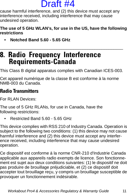 Workabout Pro4 &amp; Accessories Regulatory &amp; Warranty Guide 11cause harmful interference, and (2) this device must accept any interference received, including interference that may cause undesired operation.The use of 5 GHz WLAN&apos;s, for use in the US, have the following restrictions• Notched Band 5.60 - 5.65 GHz____________________________________________________   8.  Radio  Frequency  Interference  Requirements-Canada                                               This Class B digital apparatus complies with Canadian ICES-003.Cet appareil numérique de la classe B est conforme à la norme NMB-003 du Canada.Radio TransmittersFor RLAN Devices:The use of 5 GHz RLANs, for use in Canada, have the following restrictions:• Restricted Band 5.60 - 5.65 GHz This device complies with RSS 210 of Industry Canada. Operation is subject to the following two conditions: (1) this device may not cause harmful interference and (2) this device must accept any interfer-ence received, including interference that may cause undesired operation.Ce dispositif est conforme à la norme CNR-210 d&apos;Industrie Canada applicable aux appareils radio exempts de licence. Son fonctionne-ment est sujet aux deux conditions suivantes: (1) le dispositif ne doit pas produire de brouillage préjudiciable, et (2) ce dispositif doit accepter tout brouillage reçu, y compris un brouillage susceptible de provoquer un fonctionnement indésirable.Draft #4