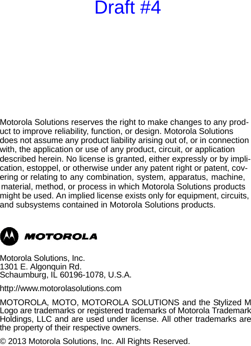Motorola Solutions reserves the right to make changes to any prod-uct to improve reliability, function, or design. Motorola Solutions does not assume any product liability arising out of, or in connection with, the application or use of any product, circuit, or application described herein. No license is granted, either expressly or by impli-cation, estoppel, or otherwise under any patent right or patent, cov-ering or relating to any combination, system, apparatus, machine, material, method, or process in which Motorola Solutions products might be used. An implied license exists only for equipment, circuits, and subsystems contained in Motorola Solutions products.Motorola Solutions, Inc.1301 E. Algonquin Rd.Schaumburg, IL 60196-1078, U.S.A.http://www.motorolasolutions.comMOTOROLA, MOTO, MOTOROLA SOLUTIONS and the Stylized MLogo are trademarks or registered trademarks of Motorola TrademarkHoldings, LLC and are used under license. All other trademarks arethe property of their respective owners.© 2013 Motorola Solutions, Inc. All Rights Reserved.Draft #4