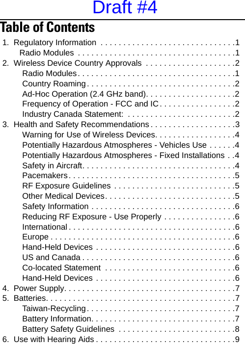 Table of Contents                                                    1.  Regulatory Information  . . . . . . . . . . . . . . . . . . . . . . . . . . . . . .1  Radio Modules  . . . . . . . . . . . . . . . . . . . . . . . . . . . . . . . . . . .12.  Wireless Device Country Approvals  . . . . . . . . . . . . . . . . . . . .2  Radio Modules. . . . . . . . . . . . . . . . . . . . . . . . . . . . . . . . . . .1  Country Roaming. . . . . . . . . . . . . . . . . . . . . . . . . . . . . . . . .2  Ad-Hoc Operation (2.4 GHz band). . . . . . . . . . . . . . . . . . . .2  Frequency of Operation - FCC and IC . . . . . . . . . . . . . . . . .2  Industry Canada Statement:  . . . . . . . . . . . . . . . . . . . . . . . .23.  Health and Safety Recommendations . . . . . . . . . . . . . . . . . . .3  Warning for Use of Wireless Devices. . . . . . . . . . . . . . . . . .4  Potentially Hazardous Atmospheres - Vehicles Use . . . . . .4  Potentially Hazardous Atmospheres - Fixed Installations . .4  Safety in Aircraft. . . . . . . . . . . . . . . . . . . . . . . . . . . . . . . . . .4  Pacemakers. . . . . . . . . . . . . . . . . . . . . . . . . . . . . . . . . . . . .5  RF Exposure Guidelines . . . . . . . . . . . . . . . . . . . . . . . . . . .5  Other Medical Devices. . . . . . . . . . . . . . . . . . . . . . . . . . . . .5  Safety Information . . . . . . . . . . . . . . . . . . . . . . . . . . . . . . . .6  Reducing RF Exposure - Use Properly . . . . . . . . . . . . . . . .6  International . . . . . . . . . . . . . . . . . . . . . . . . . . . . . . . . . . . . .6  Europe . . . . . . . . . . . . . . . . . . . . . . . . . . . . . . . . . . . . . . . . .6  Hand-Held Devices . . . . . . . . . . . . . . . . . . . . . . . . . . . . . . .6  US and Canada . . . . . . . . . . . . . . . . . . . . . . . . . . . . . . . . . .6  Co-located Statement  . . . . . . . . . . . . . . . . . . . . . . . . . . . . .6  Hand-Held Devices . . . . . . . . . . . . . . . . . . . . . . . . . . . . . . .64.  Power Supply. . . . . . . . . . . . . . . . . . . . . . . . . . . . . . . . . . . . . .75.  Batteries. . . . . . . . . . . . . . . . . . . . . . . . . . . . . . . . . . . . . . . . . .7  Taiwan-Recycling. . . . . . . . . . . . . . . . . . . . . . . . . . . . . . . . .7  Battery Information. . . . . . . . . . . . . . . . . . . . . . . . . . . . . . . .7  Battery Safety Guidelines  . . . . . . . . . . . . . . . . . . . . . . . . . .86.  Use with Hearing Aids . . . . . . . . . . . . . . . . . . . . . . . . . . . . . . .9Draft #4