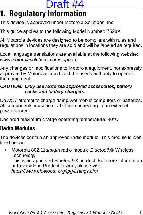 Workabout Pro4 &amp; Accessories Regulatory &amp; Warranty Guide 11.  Regulatory Information                              This device is approved under Motorola Solutions, Inc.This guide applies to the following Model Number: 7528X.All Motorola devices are designed to be compliant with rules and regulations in locations they are sold and will be labeled as required. Local language translations are available at the following website: www.motorolasolutions.com/supportAny changes or modifications to Motorola equipment, not expressly approved by Motorola, could void the user&apos;s authority to operate the equipment.CAUTION: Only use Motorola approved accessories, battery packs and battery chargers.Do NOT attempt to charge damp/wet mobile computers or batteries. All components must be dry before connecting to an external power source.Declared maximum charge operating temperature: 40°C.Radio ModulesThe devices contain an approved radio module. This module is iden-tified below:• Motorola 802.11a/b/g/n radio module Bluetooth® Wireless Technology This is an approved Bluetooth® product. For more information or to view End Product Listing, please visit: https://www.bluetooth.org/tpg/listings.cfmDraft #4