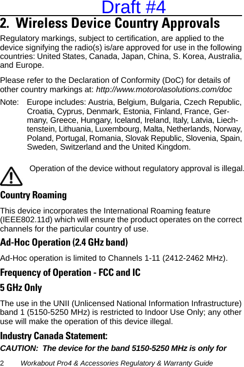 2Workabout Pro4 &amp; Accessories Regulatory &amp; Warranty Guide2.  Wireless Device Country Approvals       Regulatory markings, subject to certification, are applied to the device signifying the radio(s) is/are approved for use in the following countries: United States, Canada, Japan, China, S. Korea, Australia, and Europe. Please refer to the Declaration of Conformity (DoC) for details of other country markings at: http://www.motorolasolutions.com/docNote: Europe includes: Austria, Belgium, Bulgaria, Czech Republic, Croatia, Cyprus, Denmark, Estonia, Finland, France, Ger-many, Greece, Hungary, Iceland, Ireland, Italy, Latvia, Liech-tenstein, Lithuania, Luxembourg, Malta, Netherlands, Norway, Poland, Portugal, Romania, Slovak Republic, Slovenia, Spain, Sweden, Switzerland and the United Kingdom.Country RoamingThis device incorporates the International Roaming feature (IEEE802.11d) which will ensure the product operates on the correct channels for the particular country of use.Ad-Hoc Operation (2.4 GHz band)Ad-Hoc operation is limited to Channels 1-11 (2412-2462 MHz).Frequency of Operation - FCC and IC5 GHz OnlyThe use in the UNII (Unlicensed National Information Infrastructure) band 1 (5150-5250 MHz) is restricted to Indoor Use Only; any other use will make the operation of this device illegal.Industry Canada Statement:CAUTION: The device for the band 5150-5250 MHz is only for Operation of the device without regulatory approval is illegal.Draft #4
