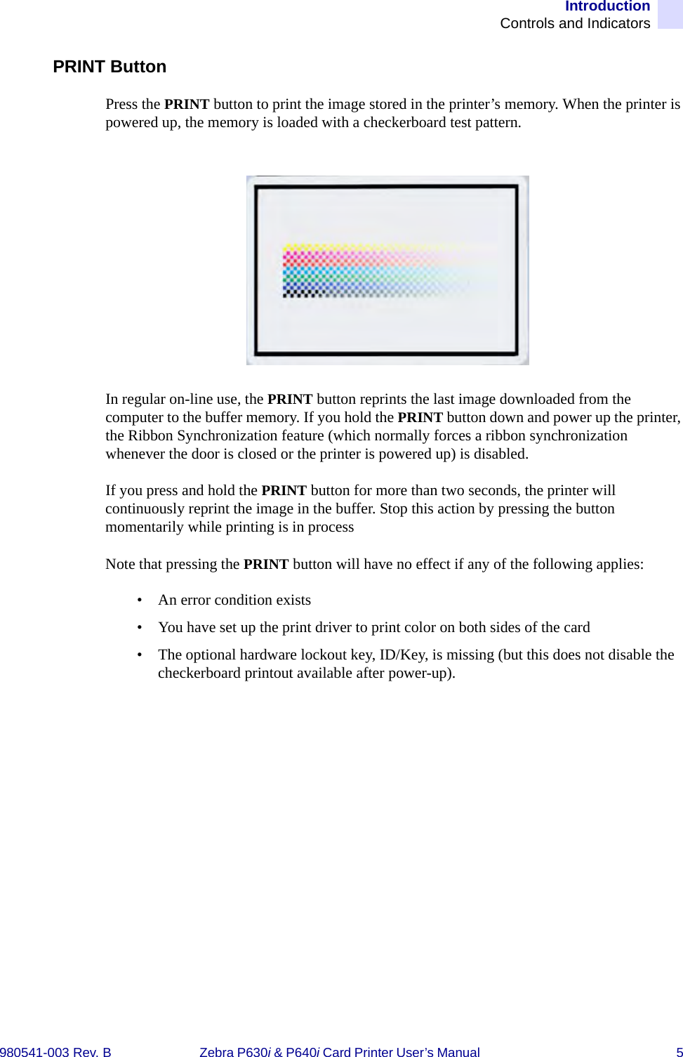 IntroductionControls and Indicators980541-003 Rev. B Zebra P630i &amp; P640i Card Printer User’s Manual  5PRINT ButtonPress the PRINT button to print the image stored in the printer’s memory. When the printer is powered up, the memory is loaded with a checkerboard test pattern.In regular on-line use, the PRINT button reprints the last image downloaded from the computer to the buffer memory. If you hold the PRINT button down and power up the printer, the Ribbon Synchronization feature (which normally forces a ribbon synchronization whenever the door is closed or the printer is powered up) is disabled.If you press and hold the PRINT button for more than two seconds, the printer will continuously reprint the image in the buffer. Stop this action by pressing the button momentarily while printing is in processNote that pressing the PRINT button will have no effect if any of the following applies: • An error condition exists• You have set up the print driver to print color on both sides of the card• The optional hardware lockout key, ID/Key, is missing (but this does not disable the checkerboard printout available after power-up).