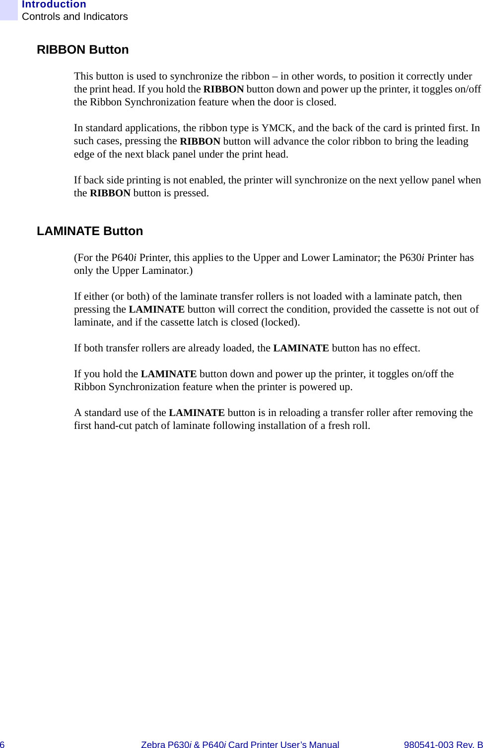 6Zebra P630i &amp; P640i Card Printer User’s Manual  980541-003 Rev. BIntroductionControls and IndicatorsRIBBON ButtonThis button is used to synchronize the ribbon – in other words, to position it correctly under the print head. If you hold the RIBBON button down and power up the printer, it toggles on/off the Ribbon Synchronization feature when the door is closed. In standard applications, the ribbon type is YMCK, and the back of the card is printed first. In such cases, pressing the RIBBON button will advance the color ribbon to bring the leading edge of the next black panel under the print head.If back side printing is not enabled, the printer will synchronize on the next yellow panel when the RIBBON button is pressed.LAMINATE Button(For the P640i Printer, this applies to the Upper and Lower Laminator; the P630i Printer has only the Upper Laminator.)If either (or both) of the laminate transfer rollers is not loaded with a laminate patch, then pressing the LAMINATE button will correct the condition, provided the cassette is not out of laminate, and if the cassette latch is closed (locked). If both transfer rollers are already loaded, the LAMINATE button has no effect. If you hold the LAMINATE button down and power up the printer, it toggles on/off the Ribbon Synchronization feature when the printer is powered up.A standard use of the LAMINATE button is in reloading a transfer roller after removing the first hand-cut patch of laminate following installation of a fresh roll.
