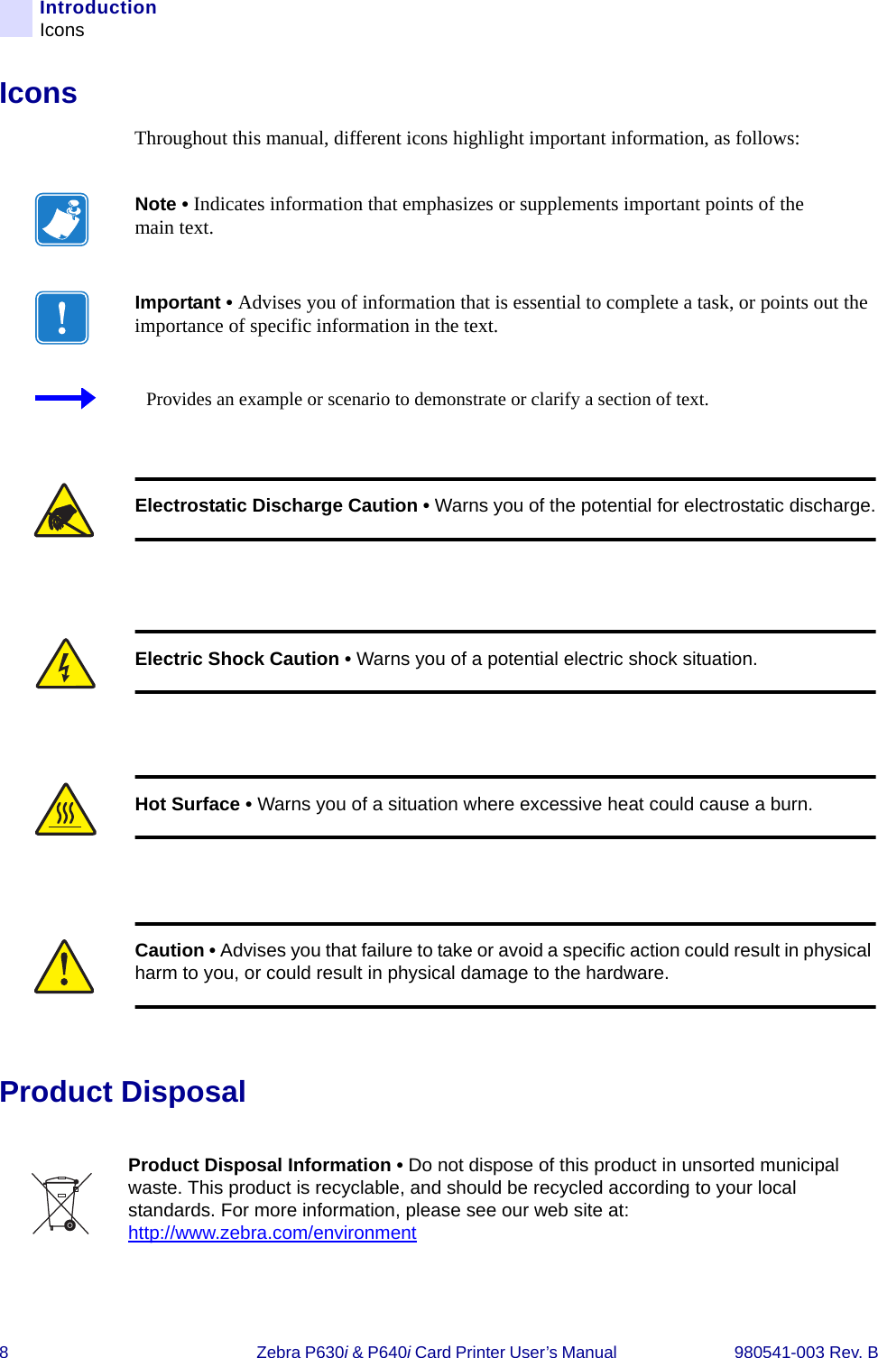 8Zebra P630i &amp; P640i Card Printer User’s Manual  980541-003 Rev. BIntroductionIconsIconsThroughout this manual, different icons highlight important information, as follows: Product DisposalNote • Indicates information that emphasizes or supplements important points of the main text.Important • Advises you of information that is essential to complete a task, or points out the importance of specific information in the text.Provides an example or scenario to demonstrate or clarify a section of text.Electrostatic Discharge Caution • Warns you of the potential for electrostatic discharge.Electric Shock Caution • Warns you of a potential electric shock situation.Hot Surface • Warns you of a situation where excessive heat could cause a burn.Caution • Advises you that failure to take or avoid a specific action could result in physical harm to you, or could result in physical damage to the hardware.Product Disposal Information • Do not dispose of this product in unsorted municipal waste. This product is recyclable, and should be recycled according to your local standards. For more information, please see our web site at:http://www.zebra.com/environment