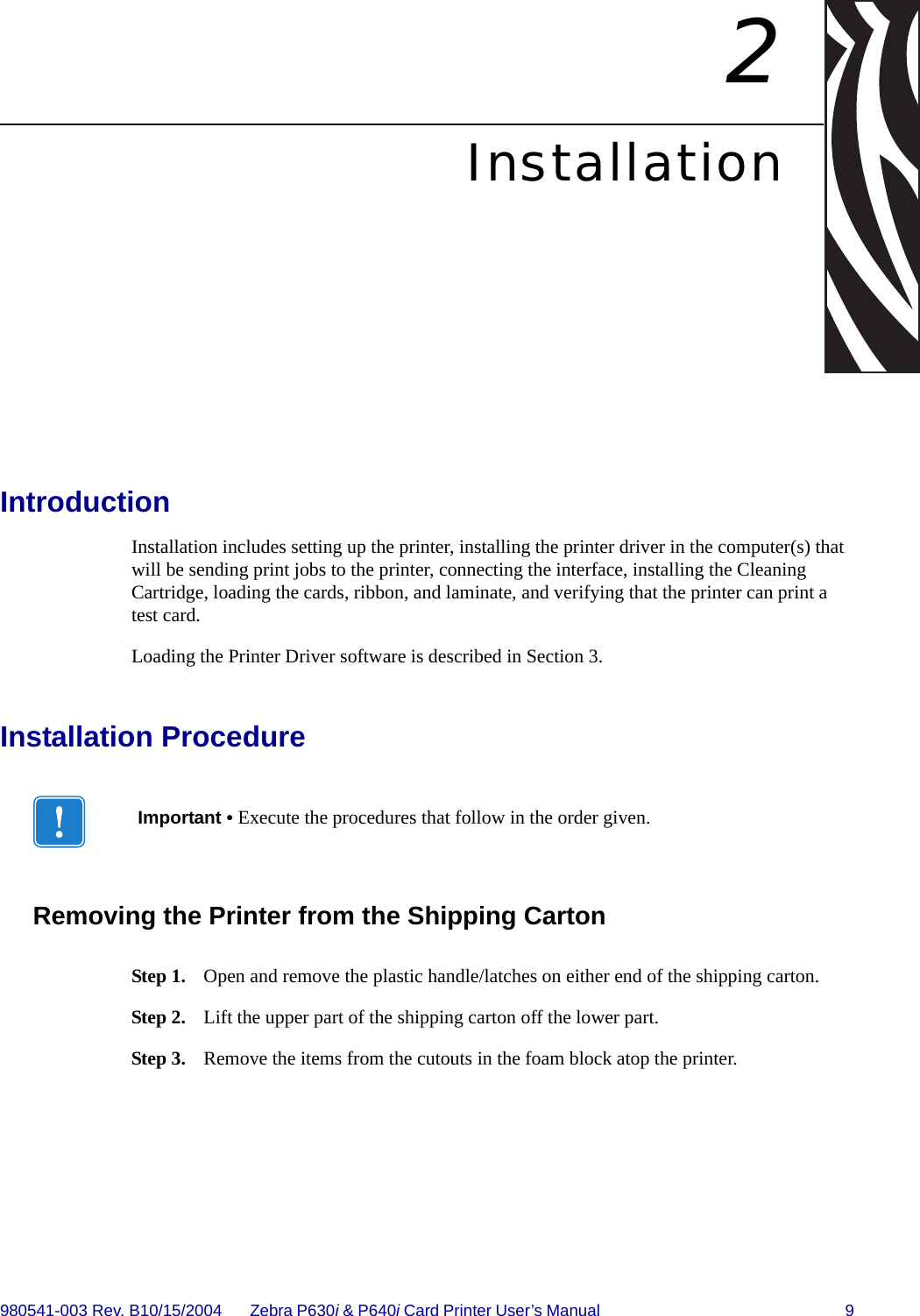 980541-003 Rev. B10/15/2004 Zebra P630i &amp; P640i Card Printer User’s Manual  92InstallationIntroductionInstallation includes setting up the printer, installing the printer driver in the computer(s) that will be sending print jobs to the printer, connecting the interface, installing the Cleaning Cartridge, loading the cards, ribbon, and laminate, and verifying that the printer can print a test card.Loading the Printer Driver software is described in Section 3.Installation ProcedureRemoving the Printer from the Shipping CartonStep 1. Open and remove the plastic handle/latches on either end of the shipping carton. Step 2. Lift the upper part of the shipping carton off the lower part.Step 3. Remove the items from the cutouts in the foam block atop the printer. Important • Execute the procedures that follow in the order given.