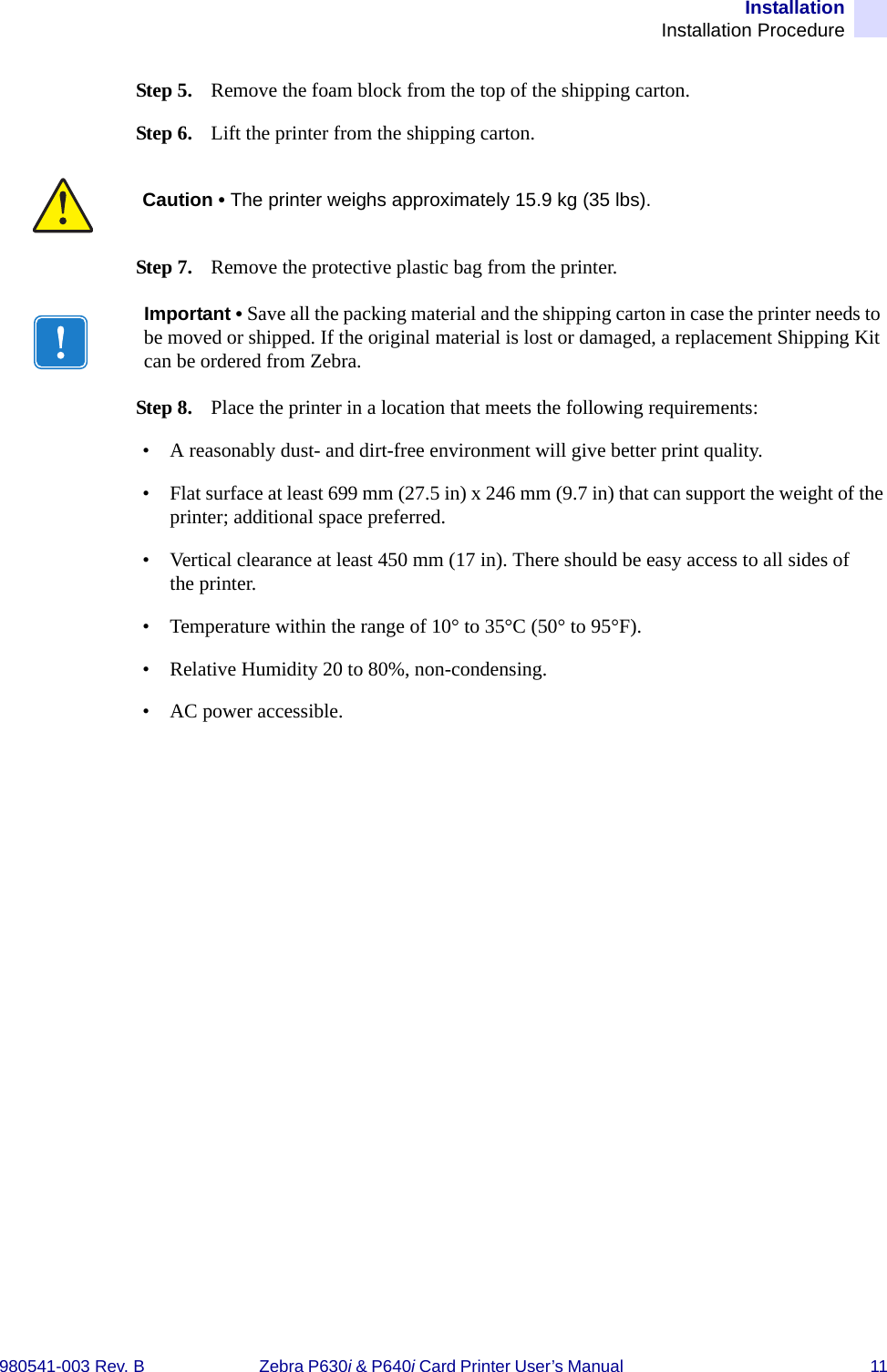 InstallationInstallation Procedure980541-003 Rev. B Zebra P630i &amp; P640i Card Printer User’s Manual  11Step 5. Remove the foam block from the top of the shipping carton.Step 6. Lift the printer from the shipping carton.Step 7. Remove the protective plastic bag from the printer.Step 8. Place the printer in a location that meets the following requirements:• A reasonably dust- and dirt-free environment will give better print quality.• Flat surface at least 699 mm (27.5 in) x 246 mm (9.7 in) that can support the weight of the printer; additional space preferred. • Vertical clearance at least 450 mm (17 in). There should be easy access to all sides of the printer.• Temperature within the range of 10° to 35°C (50° to 95°F).• Relative Humidity 20 to 80%, non-condensing.• AC power accessible.Caution • The printer weighs approximately 15.9 kg (35 lbs).Important • Save all the packing material and the shipping carton in case the printer needs to be moved or shipped. If the original material is lost or damaged, a replacement Shipping Kit can be ordered from Zebra.