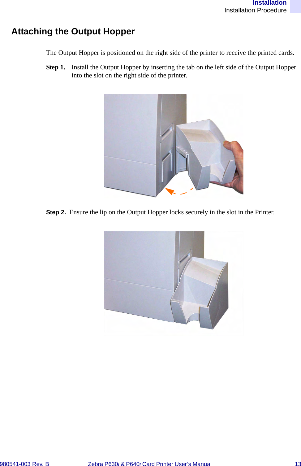 InstallationInstallation Procedure980541-003 Rev. B Zebra P630i &amp; P640i Card Printer User’s Manual  13Attaching the Output HopperThe Output Hopper is positioned on the right side of the printer to receive the printed cards. Step 1. Install the Output Hopper by inserting the tab on the left side of the Output Hopper into the slot on the right side of the printer.Step 2. Ensure the lip on the Output Hopper locks securely in the slot in the Printer.