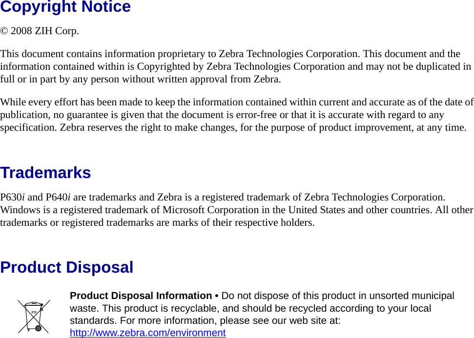 Copyright Notice© 2008 ZIH Corp.This document contains information proprietary to Zebra Technologies Corporation. This document and the information contained within is Copyrighted by Zebra Technologies Corporation and may not be duplicated in full or in part by any person without written approval from Zebra.While every effort has been made to keep the information contained within current and accurate as of the date of publication, no guarantee is given that the document is error-free or that it is accurate with regard to any specification. Zebra reserves the right to make changes, for the purpose of product improvement, at any time.TrademarksP630i and P640i are trademarks and Zebra is a registered trademark of Zebra Technologies Corporation. Windows is a registered trademark of Microsoft Corporation in the United States and other countries. All other trademarks or registered trademarks are marks of their respective holders.Product Disposal Product Disposal Information • Do not dispose of this product in unsorted municipal waste. This product is recyclable, and should be recycled according to your local standards. For more information, please see our web site at:http://www.zebra.com/environment