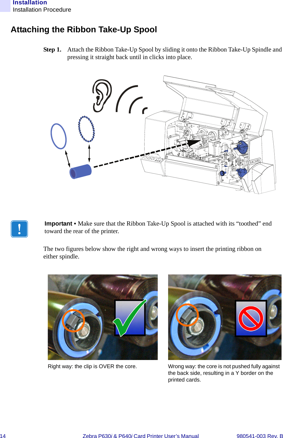 14 Zebra P630i &amp; P640i Card Printer User’s Manual  980541-003 Rev. BInstallationInstallation ProcedureAttaching the Ribbon Take-Up SpoolStep 1. Attach the Ribbon Take-Up Spool by sliding it onto the Ribbon Take-Up Spindle and pressing it straight back until in clicks into place.The two figures below show the right and wrong ways to insert the printing ribbon on either spindle.Important • Make sure that the Ribbon Take-Up Spool is attached with its “toothed” end toward the rear of the printer.Right way: the clip is OVER the core. Wrong way: the core is not pushed fully against the back side, resulting in a Y border on the printed cards.