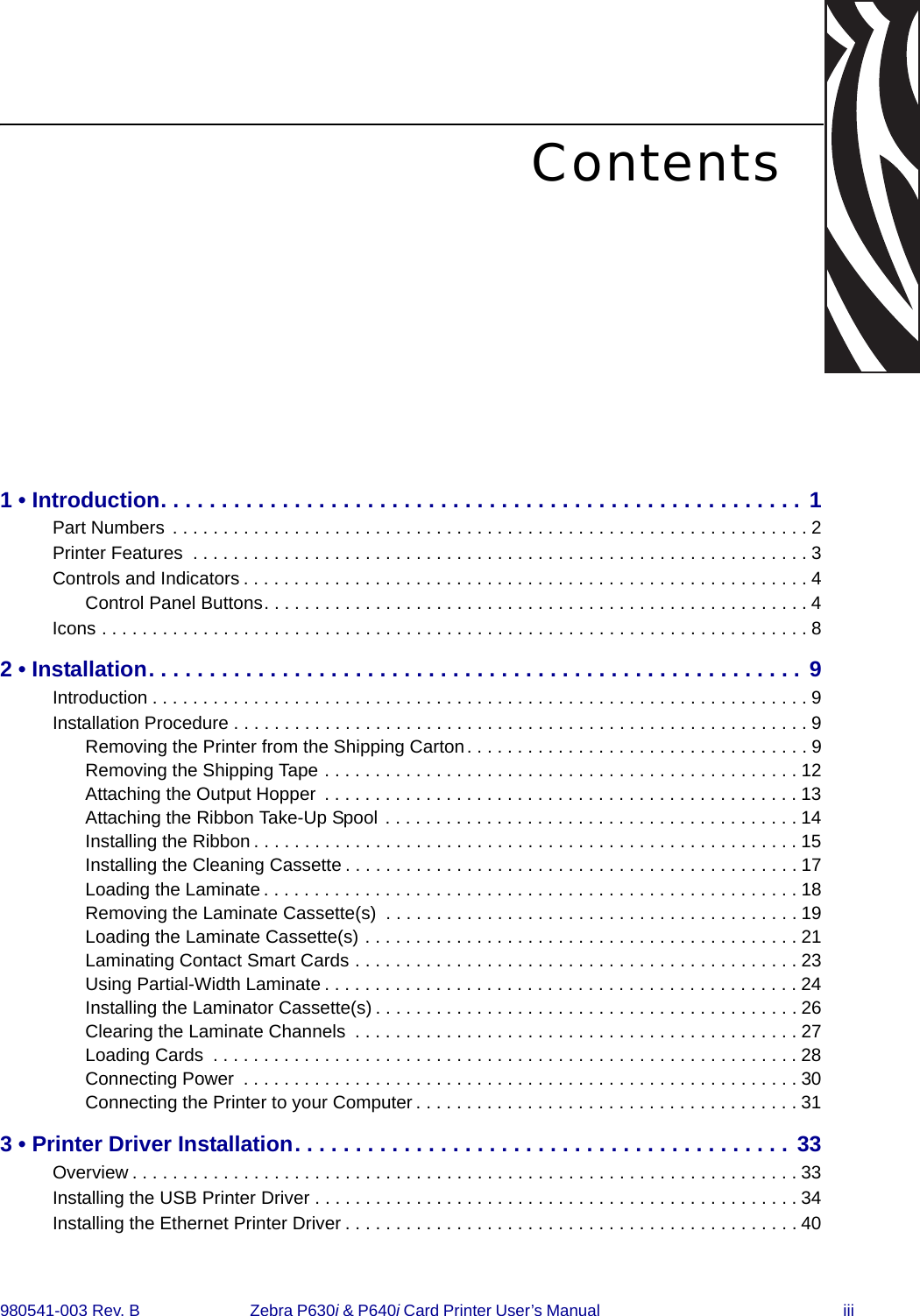 980541-003 Rev. B  Zebra P630i &amp; P640i Card Printer User’s Manual  iiiContents1 • Introduction. . . . . . . . . . . . . . . . . . . . . . . . . . . . . . . . . . . . . . . . . . . . . . . . . . . . . 1Part Numbers  . . . . . . . . . . . . . . . . . . . . . . . . . . . . . . . . . . . . . . . . . . . . . . . . . . . . . . . . . . . . . . . 2Printer Features  . . . . . . . . . . . . . . . . . . . . . . . . . . . . . . . . . . . . . . . . . . . . . . . . . . . . . . . . . . . . . 3Controls and Indicators . . . . . . . . . . . . . . . . . . . . . . . . . . . . . . . . . . . . . . . . . . . . . . . . . . . . . . . . 4Control Panel Buttons. . . . . . . . . . . . . . . . . . . . . . . . . . . . . . . . . . . . . . . . . . . . . . . . . . . . . .4Icons . . . . . . . . . . . . . . . . . . . . . . . . . . . . . . . . . . . . . . . . . . . . . . . . . . . . . . . . . . . . . . . . . . . . . . 82 • Installation. . . . . . . . . . . . . . . . . . . . . . . . . . . . . . . . . . . . . . . . . . . . . . . . . . . . . . 9Introduction . . . . . . . . . . . . . . . . . . . . . . . . . . . . . . . . . . . . . . . . . . . . . . . . . . . . . . . . . . . . . . . . . 9Installation Procedure . . . . . . . . . . . . . . . . . . . . . . . . . . . . . . . . . . . . . . . . . . . . . . . . . . . . . . . . . 9Removing the Printer from the Shipping Carton. . . . . . . . . . . . . . . . . . . . . . . . . . . . . . . . . . 9Removing the Shipping Tape . . . . . . . . . . . . . . . . . . . . . . . . . . . . . . . . . . . . . . . . . . . . . . . 12Attaching the Output Hopper  . . . . . . . . . . . . . . . . . . . . . . . . . . . . . . . . . . . . . . . . . . . . . . . 13Attaching the Ribbon Take-Up Spool . . . . . . . . . . . . . . . . . . . . . . . . . . . . . . . . . . . . . . . . . 14Installing the Ribbon . . . . . . . . . . . . . . . . . . . . . . . . . . . . . . . . . . . . . . . . . . . . . . . . . . . . . .15Installing the Cleaning Cassette . . . . . . . . . . . . . . . . . . . . . . . . . . . . . . . . . . . . . . . . . . . . . 17Loading the Laminate . . . . . . . . . . . . . . . . . . . . . . . . . . . . . . . . . . . . . . . . . . . . . . . . . . . . . 18Removing the Laminate Cassette(s)  . . . . . . . . . . . . . . . . . . . . . . . . . . . . . . . . . . . . . . . . . 19Loading the Laminate Cassette(s) . . . . . . . . . . . . . . . . . . . . . . . . . . . . . . . . . . . . . . . . . . . 21Laminating Contact Smart Cards . . . . . . . . . . . . . . . . . . . . . . . . . . . . . . . . . . . . . . . . . . . . 23Using Partial-Width Laminate . . . . . . . . . . . . . . . . . . . . . . . . . . . . . . . . . . . . . . . . . . . . . . . 24Installing the Laminator Cassette(s) . . . . . . . . . . . . . . . . . . . . . . . . . . . . . . . . . . . . . . . . . . 26Clearing the Laminate Channels  . . . . . . . . . . . . . . . . . . . . . . . . . . . . . . . . . . . . . . . . . . . . 27Loading Cards  . . . . . . . . . . . . . . . . . . . . . . . . . . . . . . . . . . . . . . . . . . . . . . . . . . . . . . . . . .28Connecting Power  . . . . . . . . . . . . . . . . . . . . . . . . . . . . . . . . . . . . . . . . . . . . . . . . . . . . . . . 30Connecting the Printer to your Computer . . . . . . . . . . . . . . . . . . . . . . . . . . . . . . . . . . . . . . 313 • Printer Driver Installation. . . . . . . . . . . . . . . . . . . . . . . . . . . . . . . . . . . . . . . . . 33Overview . . . . . . . . . . . . . . . . . . . . . . . . . . . . . . . . . . . . . . . . . . . . . . . . . . . . . . . . . . . . . . . . . . 33Installing the USB Printer Driver . . . . . . . . . . . . . . . . . . . . . . . . . . . . . . . . . . . . . . . . . . . . . . . .34Installing the Ethernet Printer Driver . . . . . . . . . . . . . . . . . . . . . . . . . . . . . . . . . . . . . . . . . . . . . 40