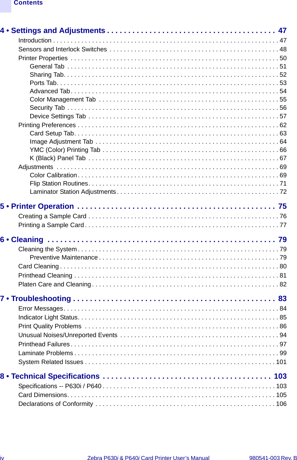 iv Zebra P630i &amp; P640i Card Printer User’s Manual  980541-003 Rev. B Contents4 • Settings and Adjustments . . . . . . . . . . . . . . . . . . . . . . . . . . . . . . . . . . . . . . . . 47Introduction . . . . . . . . . . . . . . . . . . . . . . . . . . . . . . . . . . . . . . . . . . . . . . . . . . . . . . . . . . . . . . . . 47Sensors and Interlock Switches  . . . . . . . . . . . . . . . . . . . . . . . . . . . . . . . . . . . . . . . . . . . . . . . . 48Printer Properties  . . . . . . . . . . . . . . . . . . . . . . . . . . . . . . . . . . . . . . . . . . . . . . . . . . . . . . . . . . . 50General Tab  . . . . . . . . . . . . . . . . . . . . . . . . . . . . . . . . . . . . . . . . . . . . . . . . . . . . . . . . . . . . 51Sharing Tab. . . . . . . . . . . . . . . . . . . . . . . . . . . . . . . . . . . . . . . . . . . . . . . . . . . . . . . . . . . . . 52Ports Tab. . . . . . . . . . . . . . . . . . . . . . . . . . . . . . . . . . . . . . . . . . . . . . . . . . . . . . . . . . . . . . . 53Advanced Tab. . . . . . . . . . . . . . . . . . . . . . . . . . . . . . . . . . . . . . . . . . . . . . . . . . . . . . . . . . .54Color Management Tab  . . . . . . . . . . . . . . . . . . . . . . . . . . . . . . . . . . . . . . . . . . . . . . . . . . . 55Security Tab . . . . . . . . . . . . . . . . . . . . . . . . . . . . . . . . . . . . . . . . . . . . . . . . . . . . . . . . . . . . 56Device Settings Tab . . . . . . . . . . . . . . . . . . . . . . . . . . . . . . . . . . . . . . . . . . . . . . . . . . . . . . 57Printing Preferences . . . . . . . . . . . . . . . . . . . . . . . . . . . . . . . . . . . . . . . . . . . . . . . . . . . . . . . . . 62Card Setup Tab. . . . . . . . . . . . . . . . . . . . . . . . . . . . . . . . . . . . . . . . . . . . . . . . . . . . . . . . . .63Image Adjustment Tab . . . . . . . . . . . . . . . . . . . . . . . . . . . . . . . . . . . . . . . . . . . . . . . . . . . . 64YMC (Color) Printing Tab . . . . . . . . . . . . . . . . . . . . . . . . . . . . . . . . . . . . . . . . . . . . . . . . . . 66K (Black) Panel Tab  . . . . . . . . . . . . . . . . . . . . . . . . . . . . . . . . . . . . . . . . . . . . . . . . . . . . . . 67Adjustments  . . . . . . . . . . . . . . . . . . . . . . . . . . . . . . . . . . . . . . . . . . . . . . . . . . . . . . . . . . . . . . . 69Color Calibration. . . . . . . . . . . . . . . . . . . . . . . . . . . . . . . . . . . . . . . . . . . . . . . . . . . . . . . . . 69Flip Station Routines. . . . . . . . . . . . . . . . . . . . . . . . . . . . . . . . . . . . . . . . . . . . . . . . . . . . . .71Laminator Station Adjustments . . . . . . . . . . . . . . . . . . . . . . . . . . . . . . . . . . . . . . . . . . . . . . 725 • Printer Operation . . . . . . . . . . . . . . . . . . . . . . . . . . . . . . . . . . . . . . . . . . . . . . . 75Creating a Sample Card . . . . . . . . . . . . . . . . . . . . . . . . . . . . . . . . . . . . . . . . . . . . . . . . . . . . . . 76Printing a Sample Card . . . . . . . . . . . . . . . . . . . . . . . . . . . . . . . . . . . . . . . . . . . . . . . . . . . . . . . 776 • Cleaning  . . . . . . . . . . . . . . . . . . . . . . . . . . . . . . . . . . . . . . . . . . . . . . . . . . . . . . 79Cleaning the System . . . . . . . . . . . . . . . . . . . . . . . . . . . . . . . . . . . . . . . . . . . . . . . . . . . . . . . . . 79Preventive Maintenance . . . . . . . . . . . . . . . . . . . . . . . . . . . . . . . . . . . . . . . . . . . . . . . . . . . 79Card Cleaning . . . . . . . . . . . . . . . . . . . . . . . . . . . . . . . . . . . . . . . . . . . . . . . . . . . . . . . . . . . . . . 80Printhead Cleaning . . . . . . . . . . . . . . . . . . . . . . . . . . . . . . . . . . . . . . . . . . . . . . . . . . . . . . . . . . 81Platen Care and Cleaning . . . . . . . . . . . . . . . . . . . . . . . . . . . . . . . . . . . . . . . . . . . . . . . . . . . . .827 • Troubleshooting . . . . . . . . . . . . . . . . . . . . . . . . . . . . . . . . . . . . . . . . . . . . . . . . 83Error Messages. . . . . . . . . . . . . . . . . . . . . . . . . . . . . . . . . . . . . . . . . . . . . . . . . . . . . . . . . . . . . 84Indicator Light Status. . . . . . . . . . . . . . . . . . . . . . . . . . . . . . . . . . . . . . . . . . . . . . . . . . . . . . . . . 85Print Quality Problems  . . . . . . . . . . . . . . . . . . . . . . . . . . . . . . . . . . . . . . . . . . . . . . . . . . . . . . . 86Unusual Noises/Unreported Events  . . . . . . . . . . . . . . . . . . . . . . . . . . . . . . . . . . . . . . . . . . . . . 94Printhead Failures. . . . . . . . . . . . . . . . . . . . . . . . . . . . . . . . . . . . . . . . . . . . . . . . . . . . . . . . . . . 97Laminate Problems . . . . . . . . . . . . . . . . . . . . . . . . . . . . . . . . . . . . . . . . . . . . . . . . . . . . . . . . . . 99System Related Issues . . . . . . . . . . . . . . . . . . . . . . . . . . . . . . . . . . . . . . . . . . . . . . . . . . . . . .1018 • Technical Specifications . . . . . . . . . . . . . . . . . . . . . . . . . . . . . . . . . . . . . . . . 103Specifications -- P630i / P640 . . . . . . . . . . . . . . . . . . . . . . . . . . . . . . . . . . . . . . . . . . . . . . . . . 103Card Dimensions. . . . . . . . . . . . . . . . . . . . . . . . . . . . . . . . . . . . . . . . . . . . . . . . . . . . . . . . . . . 105Declarations of Conformity . . . . . . . . . . . . . . . . . . . . . . . . . . . . . . . . . . . . . . . . . . . . . . . . . . .106