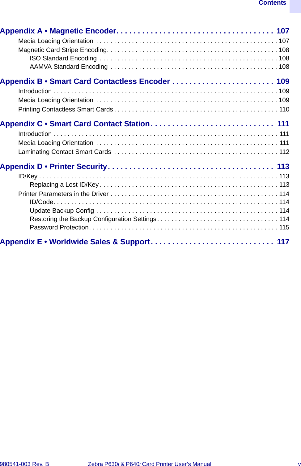 Contents980541-003 Rev. B  Zebra P630i &amp; P640i Card Printer User’s Manual  vAppendix A • Magnetic Encoder. . . . . . . . . . . . . . . . . . . . . . . . . . . . . . . . . . . . . 107Media Loading Orientation  . . . . . . . . . . . . . . . . . . . . . . . . . . . . . . . . . . . . . . . . . . . . . . . . . . . 107Magnetic Card Stripe Encoding. . . . . . . . . . . . . . . . . . . . . . . . . . . . . . . . . . . . . . . . . . . . . . . . 108ISO Standard Encoding  . . . . . . . . . . . . . . . . . . . . . . . . . . . . . . . . . . . . . . . . . . . . . . . . . . 108AAMVA Standard Encoding  . . . . . . . . . . . . . . . . . . . . . . . . . . . . . . . . . . . . . . . . . . . . . . . 108Appendix B • Smart Card Contactless Encoder . . . . . . . . . . . . . . . . . . . . . . . . 109Introduction . . . . . . . . . . . . . . . . . . . . . . . . . . . . . . . . . . . . . . . . . . . . . . . . . . . . . . . . . . . . . . . 109Media Loading Orientation  . . . . . . . . . . . . . . . . . . . . . . . . . . . . . . . . . . . . . . . . . . . . . . . . . . . 109Printing Contactless Smart Cards . . . . . . . . . . . . . . . . . . . . . . . . . . . . . . . . . . . . . . . . . . . . . . 110Appendix C • Smart Card Contact Station. . . . . . . . . . . . . . . . . . . . . . . . . . . . .  111Introduction . . . . . . . . . . . . . . . . . . . . . . . . . . . . . . . . . . . . . . . . . . . . . . . . . . . . . . . . . . . . . . . 111Media Loading Orientation  . . . . . . . . . . . . . . . . . . . . . . . . . . . . . . . . . . . . . . . . . . . . . . . . . . . 111Laminating Contact Smart Cards  . . . . . . . . . . . . . . . . . . . . . . . . . . . . . . . . . . . . . . . . . . . . . . 112Appendix D • Printer Security. . . . . . . . . . . . . . . . . . . . . . . . . . . . . . . . . . . . . . .  113ID/Key . . . . . . . . . . . . . . . . . . . . . . . . . . . . . . . . . . . . . . . . . . . . . . . . . . . . . . . . . . . . . . . . . . . 113Replacing a Lost ID/Key . . . . . . . . . . . . . . . . . . . . . . . . . . . . . . . . . . . . . . . . . . . . . . . . . . 113Printer Parameters in the Driver . . . . . . . . . . . . . . . . . . . . . . . . . . . . . . . . . . . . . . . . . . . . . . . 114ID/Code. . . . . . . . . . . . . . . . . . . . . . . . . . . . . . . . . . . . . . . . . . . . . . . . . . . . . . . . . . . . . . . 114Update Backup Config . . . . . . . . . . . . . . . . . . . . . . . . . . . . . . . . . . . . . . . . . . . . . . . . . . . 114Restoring the Backup Configuration Settings. . . . . . . . . . . . . . . . . . . . . . . . . . . . . . . . . . 114Password Protection. . . . . . . . . . . . . . . . . . . . . . . . . . . . . . . . . . . . . . . . . . . . . . . . . . . . . 115Appendix E • Worldwide Sales &amp; Support. . . . . . . . . . . . . . . . . . . . . . . . . . . . .  117