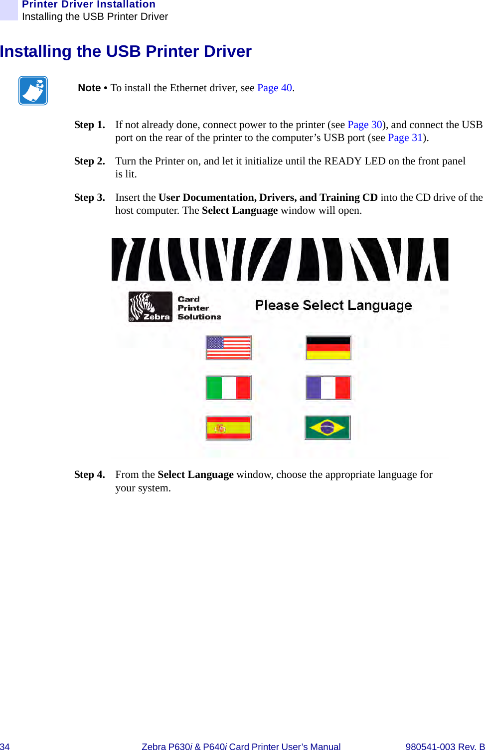 34 Zebra P630i &amp; P640i Card Printer User’s Manual  980541-003 Rev. BPrinter Driver InstallationInstalling the USB Printer DriverInstalling the USB Printer DriverStep 1. If not already done, connect power to the printer (see Page 30), and connect the USB port on the rear of the printer to the computer’s USB port (see Page 31). Step 2. Turn the Printer on, and let it initialize until the READY LED on the front panel is lit.Step 3. Insert the User Documentation, Drivers, and Training CD into the CD drive of the host computer. The Select Language window will open.Step 4. From the Select Language window, choose the appropriate language for your system. Note • To install the Ethernet driver, see Page 40.