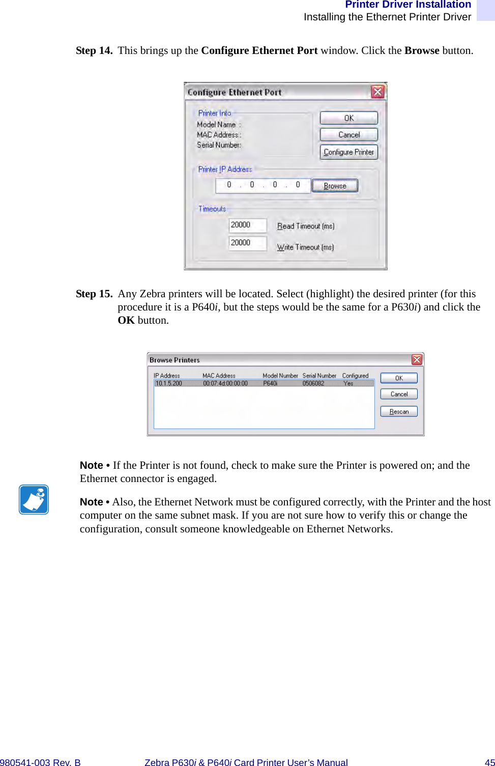 Printer Driver InstallationInstalling the Ethernet Printer Driver980541-003 Rev. B Zebra P630i &amp; P640i Card Printer User’s Manual  45Step 14. This brings up the Configure Ethernet Port window. Click the Browse button.Step 15. Any Zebra printers will be located. Select (highlight) the desired printer (for this procedure it is a P640i, but the steps would be the same for a P630i) and click the OK button.Note • If the Printer is not found, check to make sure the Printer is powered on; and the Ethernet connector is engaged. Note • Also, the Ethernet Network must be configured correctly, with the Printer and the host computer on the same subnet mask. If you are not sure how to verify this or change the configuration, consult someone knowledgeable on Ethernet Networks.