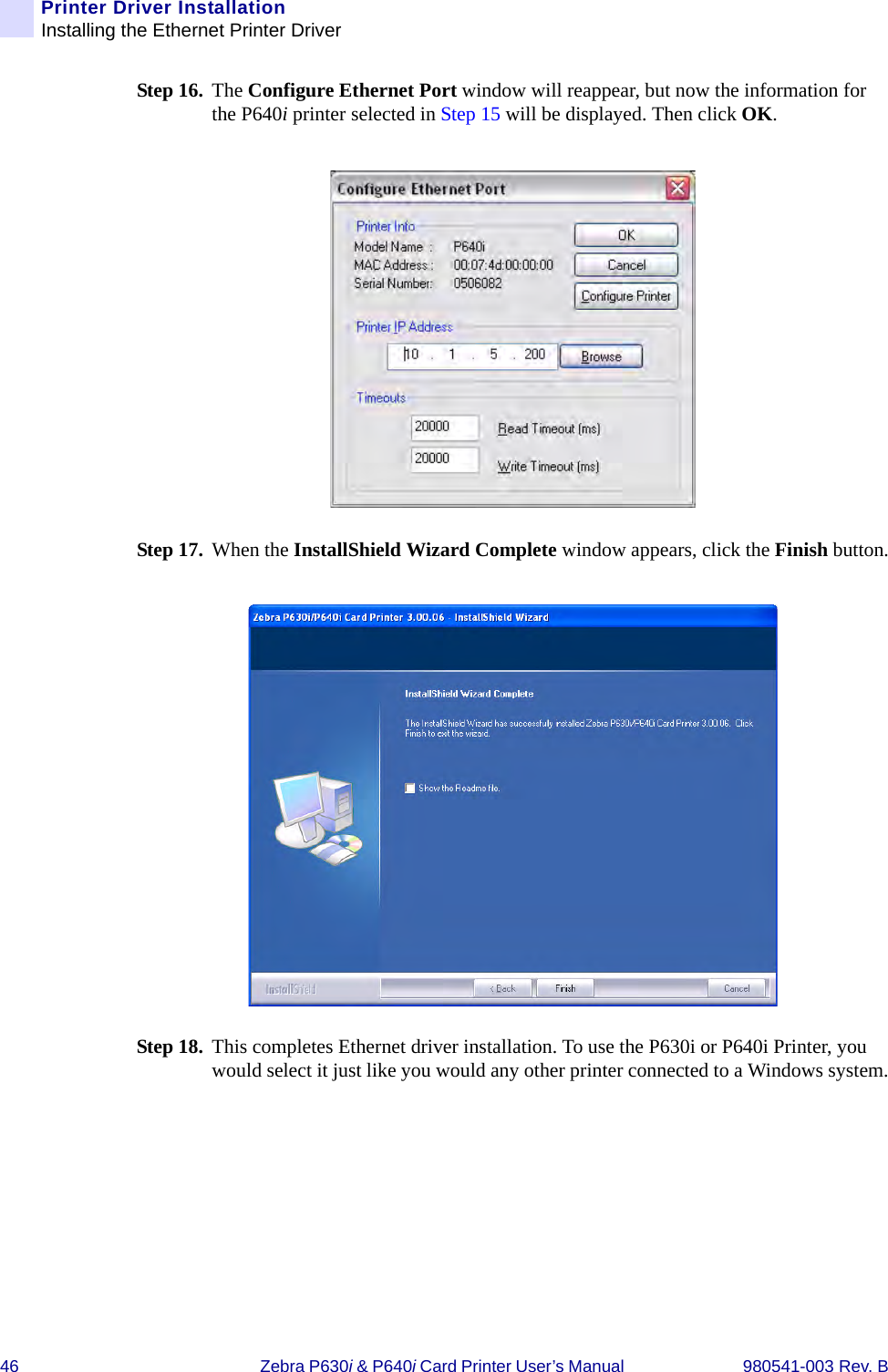 46 Zebra P630i &amp; P640i Card Printer User’s Manual  980541-003 Rev. BPrinter Driver InstallationInstalling the Ethernet Printer DriverStep 16. The Configure Ethernet Port window will reappear, but now the information for the P640i printer selected in Step 15 will be displayed. Then click OK.Step 17. When the InstallShield Wizard Complete window appears, click the Finish button.Step 18. This completes Ethernet driver installation. To use the P630i or P640i Printer, you would select it just like you would any other printer connected to a Windows system.