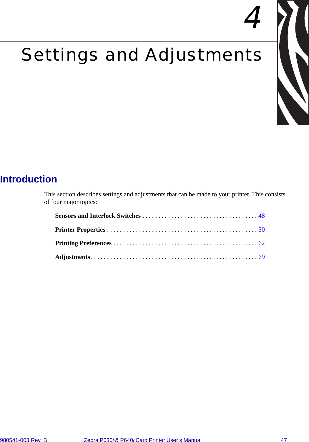 980541-003 Rev. B Zebra P630i &amp; P640i Card Printer User’s Manual  474Settings and AdjustmentsIntroductionThis section describes settings and adjustments that can be made to your printer. This consists of four major topics:Sensors and Interlock Switches . . . . . . . . . . . . . . . . . . . . . . . . . . . . . . . . . . . . 48Printer Properties . . . . . . . . . . . . . . . . . . . . . . . . . . . . . . . . . . . . . . . . . . . . . . . 50Printing Preferences . . . . . . . . . . . . . . . . . . . . . . . . . . . . . . . . . . . . . . . . . . . . . 62Adjustments. . . . . . . . . . . . . . . . . . . . . . . . . . . . . . . . . . . . . . . . . . . . . . . . . . . . 69