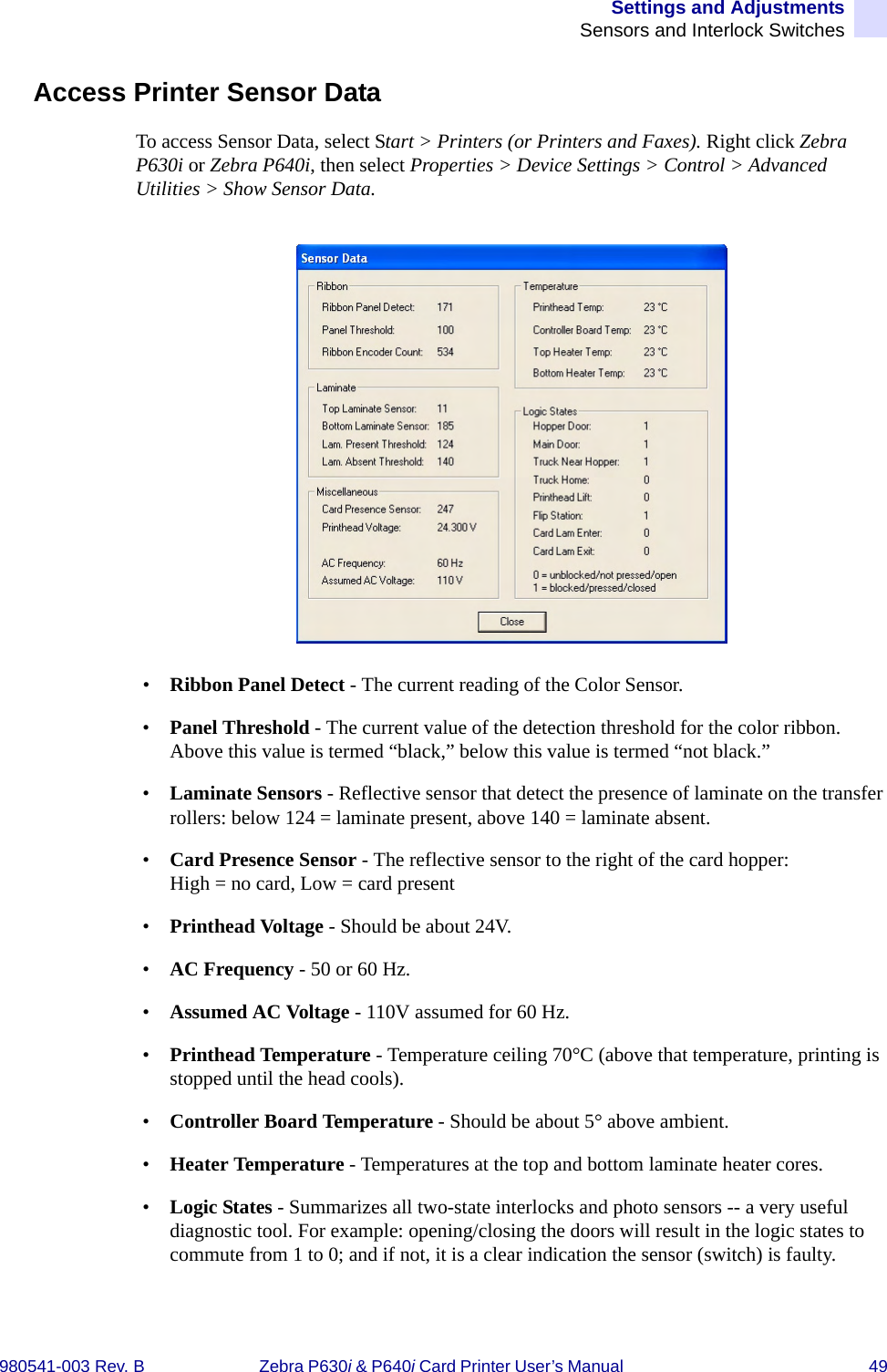 Settings and AdjustmentsSensors and Interlock Switches980541-003 Rev. B Zebra P630i &amp; P640i Card Printer User’s Manual  49Access Printer Sensor DataTo access Sensor Data, select Start &gt; Printers (or Printers and Faxes). Right click Zebra P630i or Zebra P640i, then select Properties &gt; Device Settings &gt; Control &gt; Advanced Utilities &gt; Show Sensor Data.•Ribbon Panel Detect - The current reading of the Color Sensor.•Panel Threshold - The current value of the detection threshold for the color ribbon. Above this value is termed “black,” below this value is termed “not black.”•Laminate Sensors - Reflective sensor that detect the presence of laminate on the transfer rollers: below 124 = laminate present, above 140 = laminate absent.•Card Presence Sensor - The reflective sensor to the right of the card hopper: High = no card, Low = card present•Printhead Voltage - Should be about 24V.•AC Frequency - 50 or 60 Hz.•Assumed AC Voltage - 110V assumed for 60 Hz. •Printhead Temperature - Temperature ceiling 70°C (above that temperature, printing is stopped until the head cools).•Controller Board Temperature - Should be about 5° above ambient.•Heater Temperature - Temperatures at the top and bottom laminate heater cores.•Logic States - Summarizes all two-state interlocks and photo sensors -- a very useful diagnostic tool. For example: opening/closing the doors will result in the logic states to commute from 1 to 0; and if not, it is a clear indication the sensor (switch) is faulty.