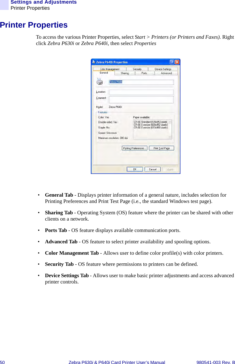 50 Zebra P630i &amp; P640i Card Printer User’s Manual  980541-003 Rev. BSettings and AdjustmentsPrinter PropertiesPrinter PropertiesTo access the various Printer Properties, select Start &gt; Printers (or Printers and Faxes). Right click Zebra P630i or Zebra P640i, then select Properties •General Tab - Displays printer information of a general nature, includes selection for Printing Preferences and Print Test Page (i.e., the standard Windows test page).•Sharing Tab - Operating System (OS) feature where the printer can be shared with other clients on a network.•Ports Tab - OS feature displays available communication ports.•Advanced Tab - OS feature to select printer availability and spooling options.•Color Management Tab - Allows user to define color profile(s) with color printers.•Security Tab - OS feature where permissions to printers can be defined.•Device Settings Tab - Allows user to make basic printer adjustments and access advanced printer controls.