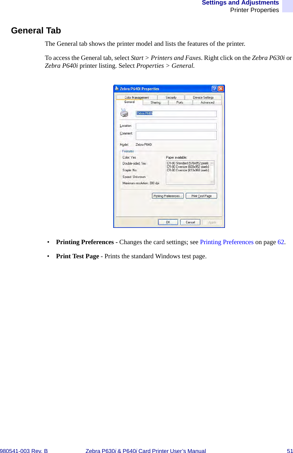 Settings and AdjustmentsPrinter Properties980541-003 Rev. B Zebra P630i &amp; P640i Card Printer User’s Manual  51General TabThe General tab shows the printer model and lists the features of the printer.To access the General tab, select Start &gt; Printers and Faxes. Right click on the Zebra P630i or Zebra P640i printer listing. Select Properties &gt; General.•Printing Preferences - Changes the card settings; see Printing Preferences on page 62.•Print Test Page - Prints the standard Windows test page.