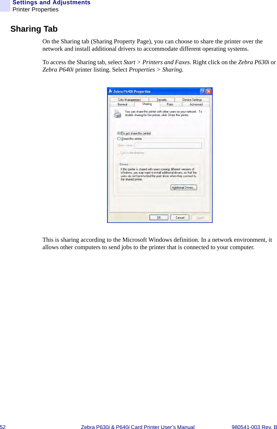 52 Zebra P630i &amp; P640i Card Printer User’s Manual  980541-003 Rev. BSettings and AdjustmentsPrinter PropertiesSharing TabOn the Sharing tab (Sharing Property Page), you can choose to share the printer over the network and install additional drivers to accommodate different operating systems.To access the Sharing tab, select Start &gt; Printers and Faxes. Right click on the Zebra P630i or Zebra P640i printer listing. Select Properties &gt; Sharing.This is sharing according to the Microsoft Windows definition. In a network environment, it allows other computers to send jobs to the printer that is connected to your computer.