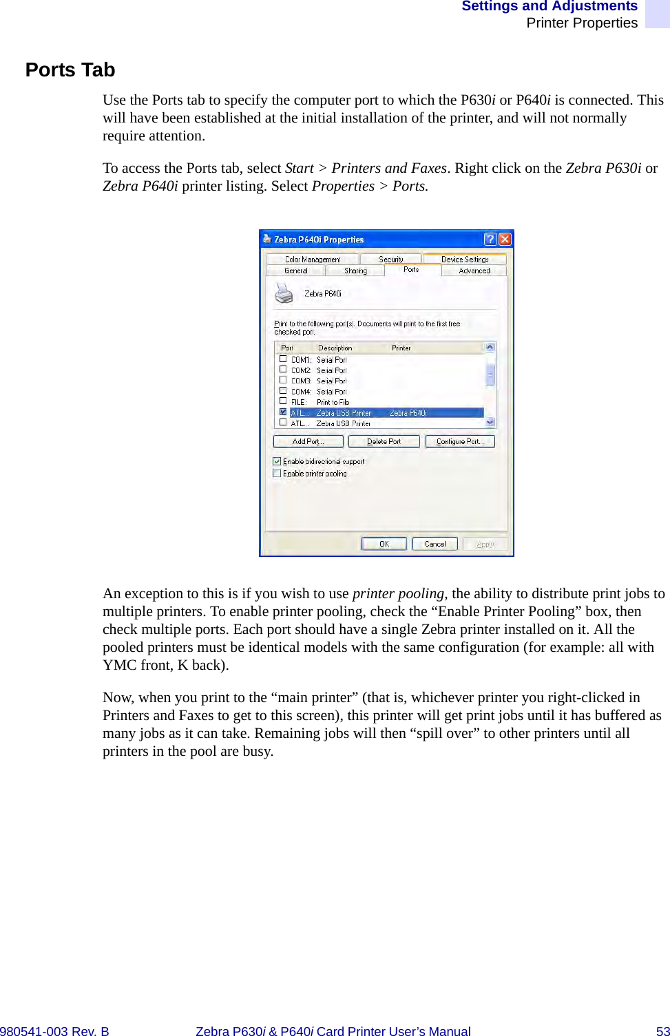 Settings and AdjustmentsPrinter Properties980541-003 Rev. B Zebra P630i &amp; P640i Card Printer User’s Manual  53Ports TabUse the Ports tab to specify the computer port to which the P630i or P640i is connected. This will have been established at the initial installation of the printer, and will not normally require attention. To access the Ports tab, select Start &gt; Printers and Faxes. Right click on the Zebra P630i or Zebra P640i printer listing. Select Properties &gt; Ports.An exception to this is if you wish to use printer pooling, the ability to distribute print jobs to multiple printers. To enable printer pooling, check the “Enable Printer Pooling” box, then check multiple ports. Each port should have a single Zebra printer installed on it. All the pooled printers must be identical models with the same configuration (for example: all with YMC front, K back). Now, when you print to the “main printer” (that is, whichever printer you right-clicked in Printers and Faxes to get to this screen), this printer will get print jobs until it has buffered as many jobs as it can take. Remaining jobs will then “spill over” to other printers until all printers in the pool are busy. 