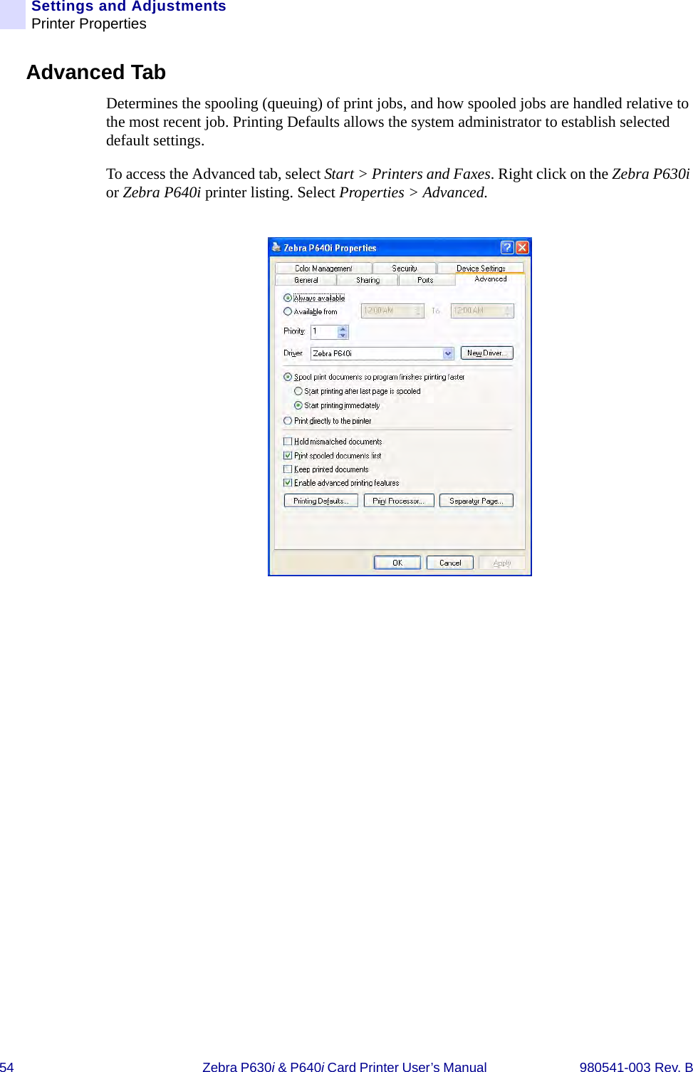 54 Zebra P630i &amp; P640i Card Printer User’s Manual  980541-003 Rev. BSettings and AdjustmentsPrinter PropertiesAdvanced TabDetermines the spooling (queuing) of print jobs, and how spooled jobs are handled relative to the most recent job. Printing Defaults allows the system administrator to establish selected default settings.To access the Advanced tab, select Start &gt; Printers and Faxes. Right click on the Zebra P630i or Zebra P640i printer listing. Select Properties &gt; Advanced.