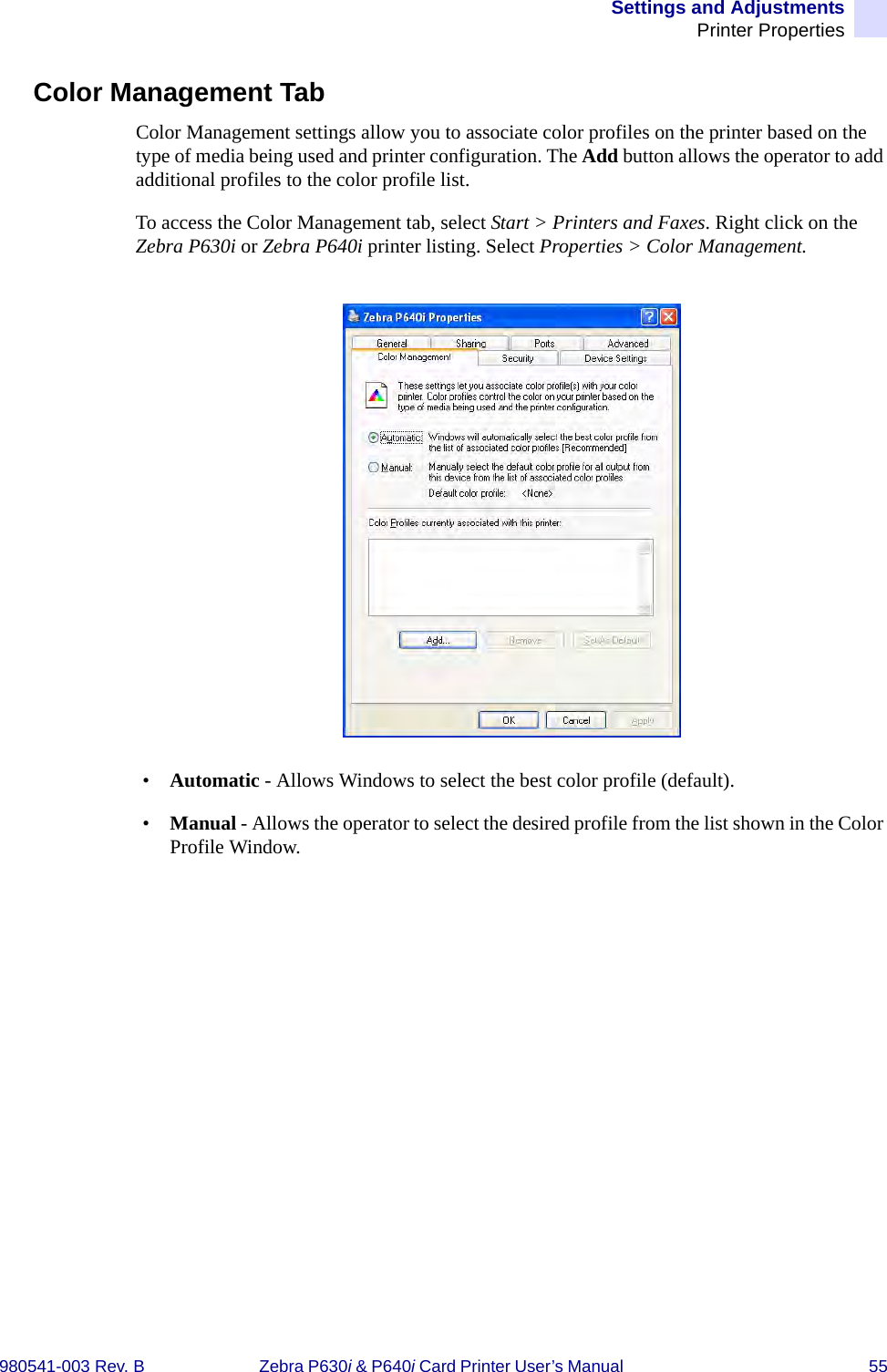 Settings and AdjustmentsPrinter Properties980541-003 Rev. B Zebra P630i &amp; P640i Card Printer User’s Manual  55Color Management TabColor Management settings allow you to associate color profiles on the printer based on the type of media being used and printer configuration. The Add button allows the operator to add additional profiles to the color profile list.To access the Color Management tab, select Start &gt; Printers and Faxes. Right click on the Zebra P630i or Zebra P640i printer listing. Select Properties &gt; Color Management.•Automatic - Allows Windows to select the best color profile (default).•Manual - Allows the operator to select the desired profile from the list shown in the Color Profile Window.