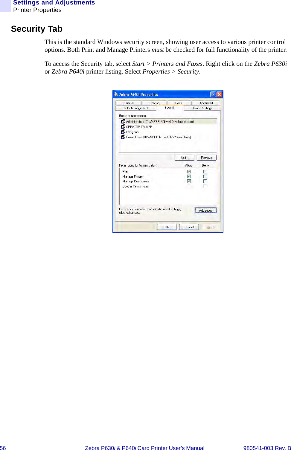 56 Zebra P630i &amp; P640i Card Printer User’s Manual  980541-003 Rev. BSettings and AdjustmentsPrinter PropertiesSecurity TabThis is the standard Windows security screen, showing user access to various printer control options. Both Print and Manage Printers must be checked for full functionality of the printer.To access the Security tab, select Start &gt; Printers and Faxes. Right click on the Zebra P630i or Zebra P640i printer listing. Select Properties &gt; Security.