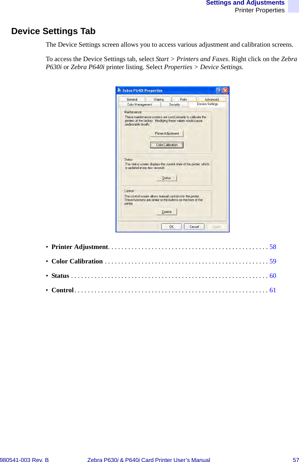 Settings and AdjustmentsPrinter Properties980541-003 Rev. B Zebra P630i &amp; P640i Card Printer User’s Manual  57Device Settings TabThe Device Settings screen allows you to access various adjustment and calibration screens.To access the Device Settings tab, select Start &gt; Printers and Faxes. Right click on the Zebra P630i or Zebra P640i printer listing. Select Properties &gt; Device Settings.•  Printer Adjustment. . . . . . . . . . . . . . . . . . . . . . . . . . . . . . . . . . . . . . . . . . . . . . . . 58•  Color Calibration . . . . . . . . . . . . . . . . . . . . . . . . . . . . . . . . . . . . . . . . . . . . . . . . . 59•  Status . . . . . . . . . . . . . . . . . . . . . . . . . . . . . . . . . . . . . . . . . . . . . . . . . . . . . . . . . . . 60•  Control. . . . . . . . . . . . . . . . . . . . . . . . . . . . . . . . . . . . . . . . . . . . . . . . . . . . . . . . . . 61