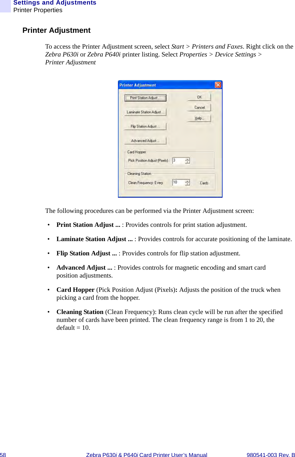 58 Zebra P630i &amp; P640i Card Printer User’s Manual  980541-003 Rev. BSettings and AdjustmentsPrinter PropertiesPrinter AdjustmentTo access the Printer Adjustment screen, select Start &gt; Printers and Faxes. Right click on the Zebra P630i or Zebra P640i printer listing. Select Properties &gt; Device Settings &gt; Printer AdjustmentThe following procedures can be performed via the Printer Adjustment screen:•Print Station Adjust ... : Provides controls for print station adjustment.•Laminate Station Adjust ... : Provides controls for accurate positioning of the laminate.•Flip Station Adjust ... : Provides controls for flip station adjustment.•Advanced Adjust ... : Provides controls for magnetic encoding and smart card position adjustments.•Card Hopper (Pick Position Adjust (Pixels): Adjusts the position of the truck when picking a card from the hopper.•Cleaning Station (Clean Frequency): Runs clean cycle will be run after the specified number of cards have been printed. The clean frequency range is from 1 to 20, the default = 10.